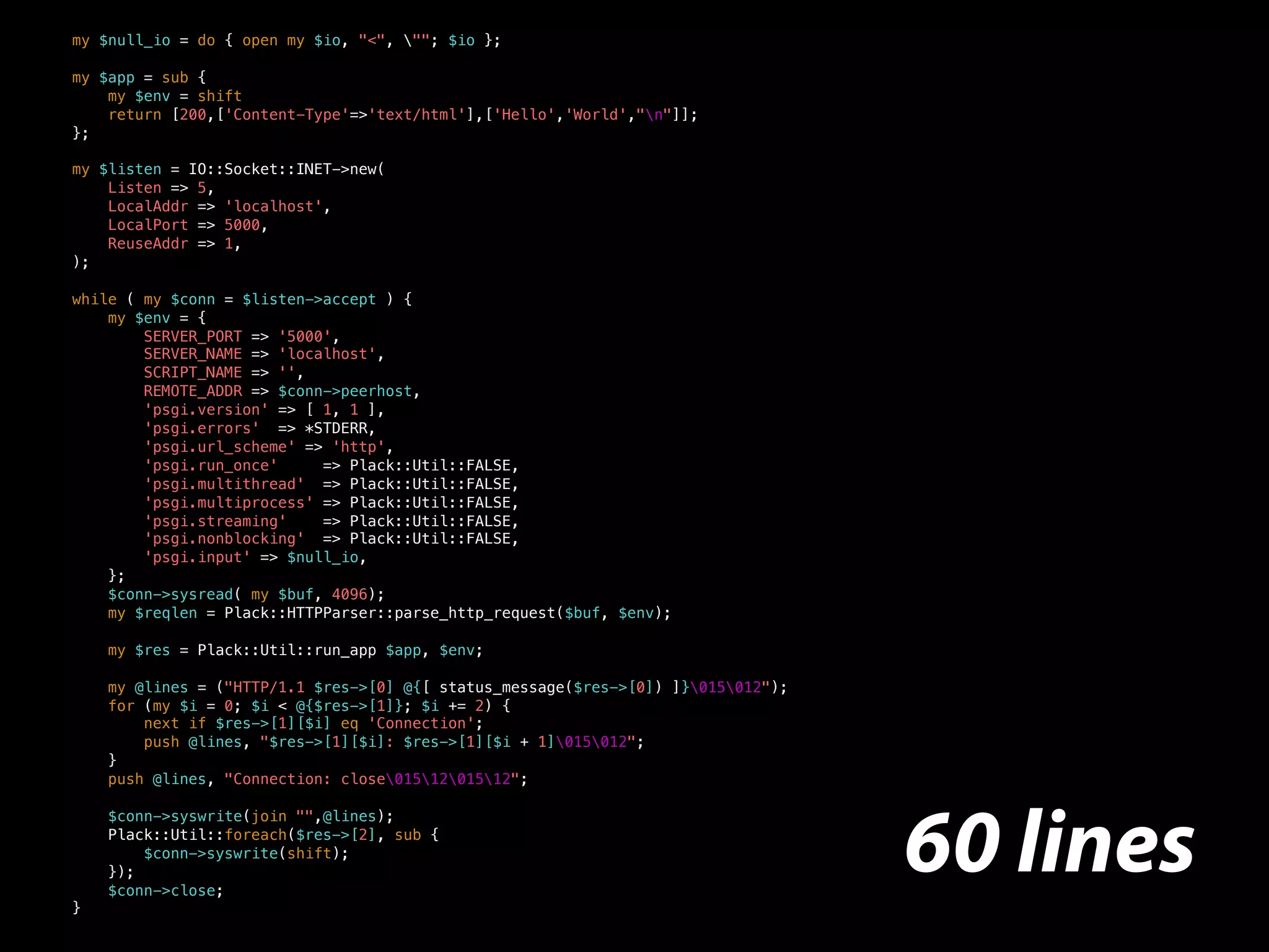 my $null_io = do { open my $io, "<", ""; $io };
my $app = sub {
my $env = shift
return [200,['Content-Type'=>'text/html'],['Hello','World',"n"]];
};
my $listen = IO::Socket::INET->new(
Listen => 5,
LocalAddr => 'localhost',
LocalPort => 5000,
ReuseAddr => 1,
);
while ( my $conn = $listen->accept ) {
my $env = {
SERVER_PORT => '5000',
SERVER_NAME => 'localhost',
SCRIPT_NAME => '',
REMOTE_ADDR => $conn->peerhost,
'psgi.version' => [ 1, 1 ],
'psgi.errors' => *STDERR,
'psgi.url_scheme' => 'http',
'psgi.run_once' => Plack::Util::FALSE,
'psgi.multithread' => Plack::Util::FALSE,
'psgi.multiprocess' => Plack::Util::FALSE,
'psgi.streaming' => Plack::Util::FALSE,
'psgi.nonblocking' => Plack::Util::FALSE,
'psgi.input' => $null_io,
};
$conn->sysread( my $buf, 4096);
my $reqlen = Plack::HTTPParser::parse_http_request($buf, $env);
my $res = Plack::Util::run_app $app, $env;
my @lines = ("HTTP/1.1 $res->[0] @{[ status_message($res->[0]) ]}015012");
for (my $i = 0; $i < @{$res->[1]}; $i += 2) {
next if $res->[1][$i] eq 'Connection';
push @lines, "$res->[1][$i]: $res->[1][$i + 1]015012";
}
push @lines, "Connection: close0151201512";
$conn->syswrite(join "",@lines);
Plack::Util::foreach($res->[2], sub {
$conn->syswrite(shift);
});
$conn->close;
}
60 lines
 