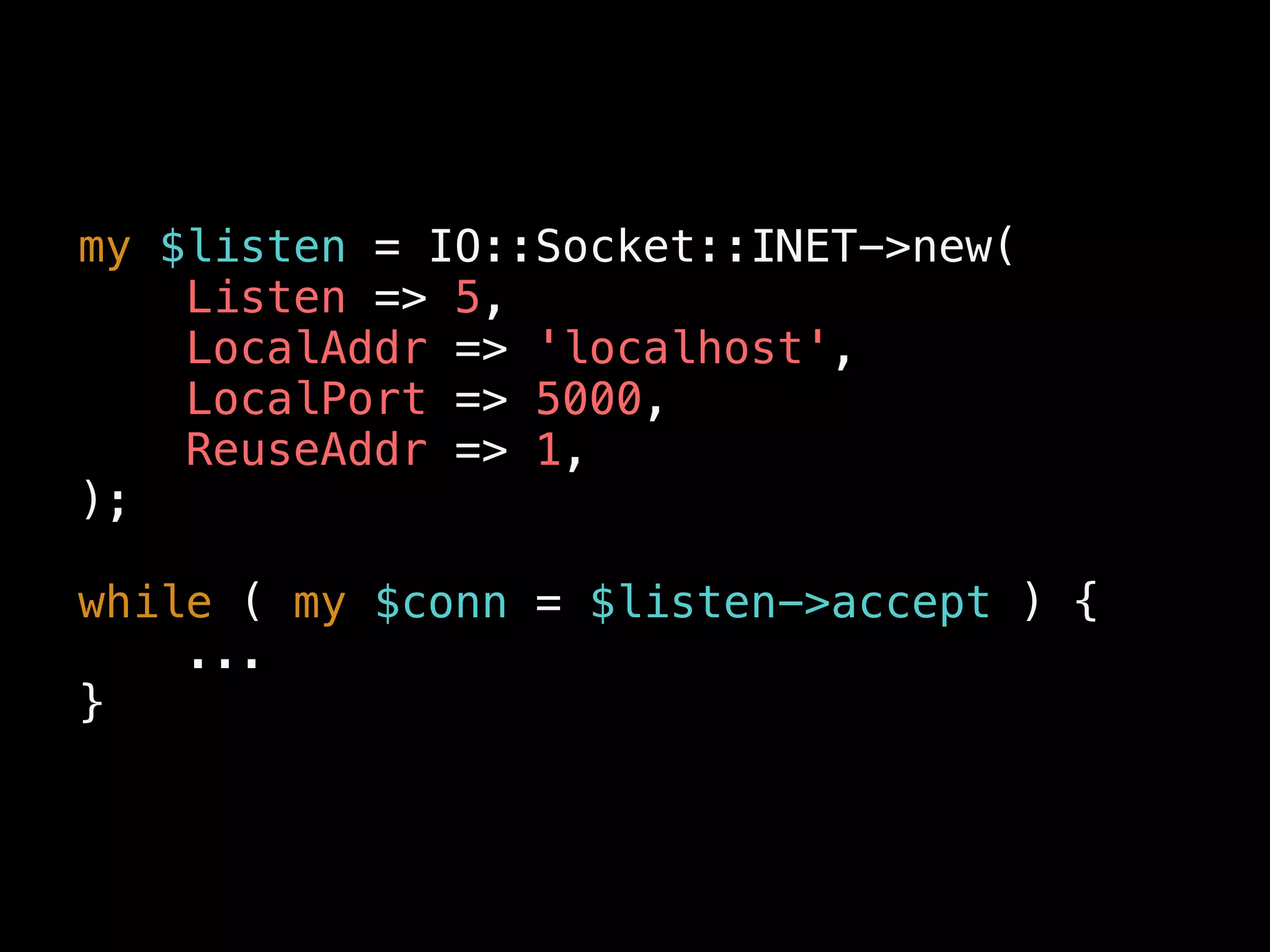 my $listen = IO::Socket::INET->new(
Listen => 5,
LocalAddr => 'localhost',
LocalPort => 5000,
ReuseAddr => 1,
);
while ( my $conn = $listen->accept ) {
...
}
 