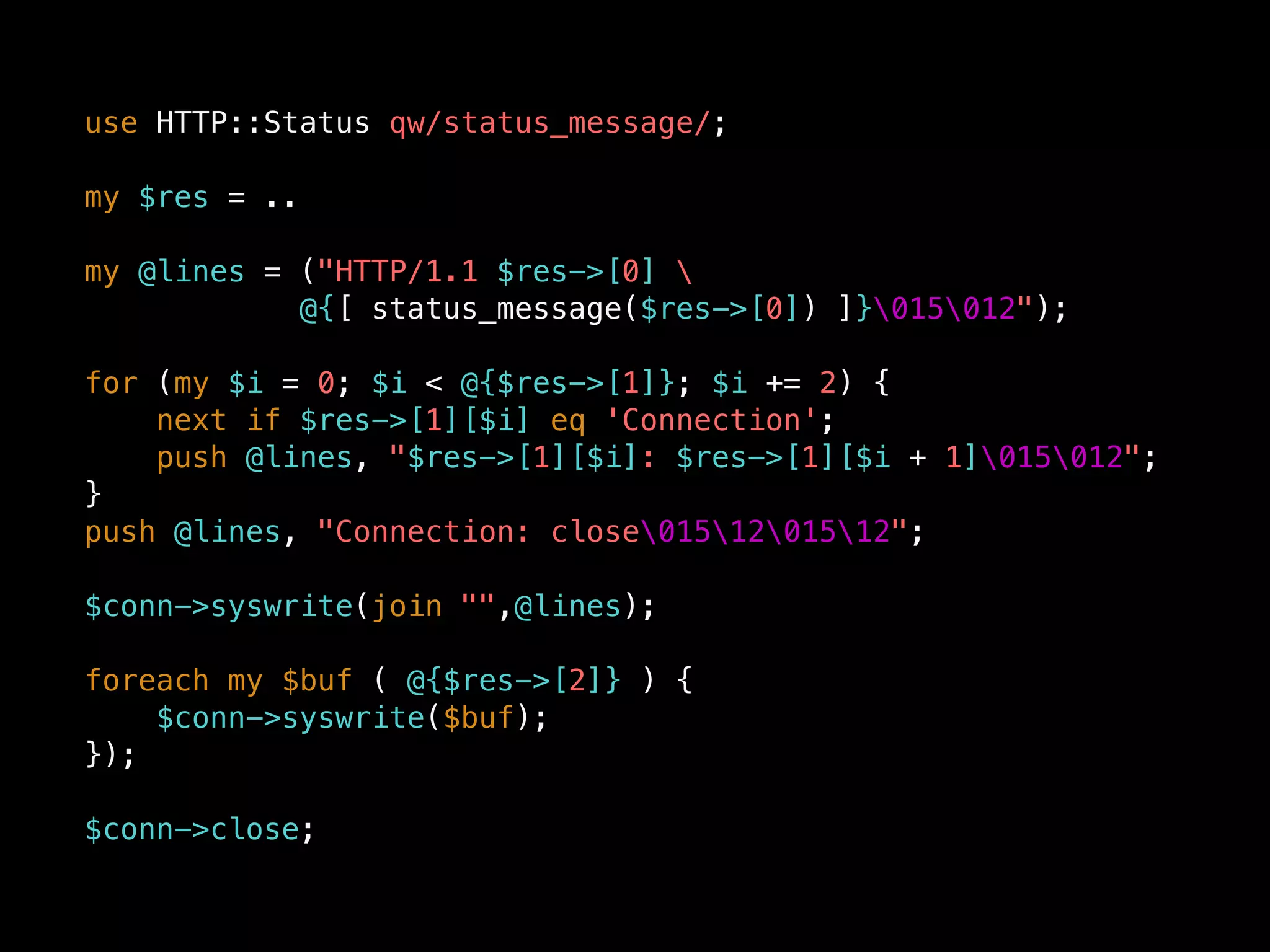use HTTP::Status qw/status_message/;
my $res = ..
my @lines = ("HTTP/1.1 $res->[0] 
@{[ status_message($res->[0]) ]}015012");
for (my $i = 0; $i < @{$res->[1]}; $i += 2) {
next if $res->[1][$i] eq 'Connection';
push @lines, "$res->[1][$i]: $res->[1][$i + 1]015012";
}
push @lines, "Connection: close0151201512";
$conn->syswrite(join "",@lines);
foreach my $buf ( @{$res->[2]} ) {
$conn->syswrite($buf);
});
$conn->close;
 