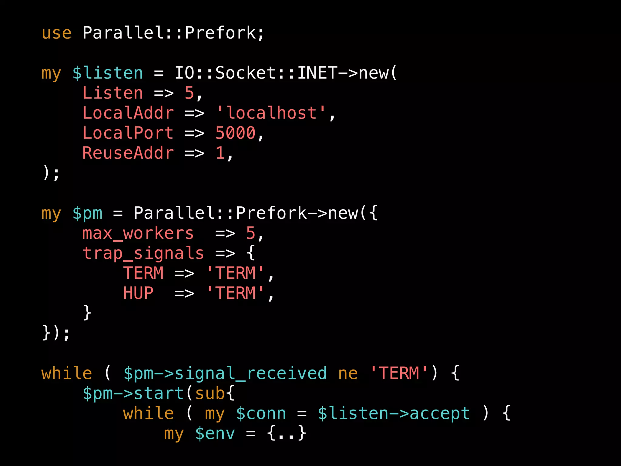 use Parallel::Prefork;
my $listen = IO::Socket::INET->new(
Listen => 5,
LocalAddr => 'localhost',
LocalPort => 5000,
ReuseAddr => 1,
);
my $pm = Parallel::Prefork->new({
max_workers => 5,
trap_signals => {
TERM => 'TERM',
HUP => 'TERM',
}
});
while ( $pm->signal_received ne 'TERM') {
$pm->start(sub{
while ( my $conn = $listen->accept ) {
my $env = {..}
 