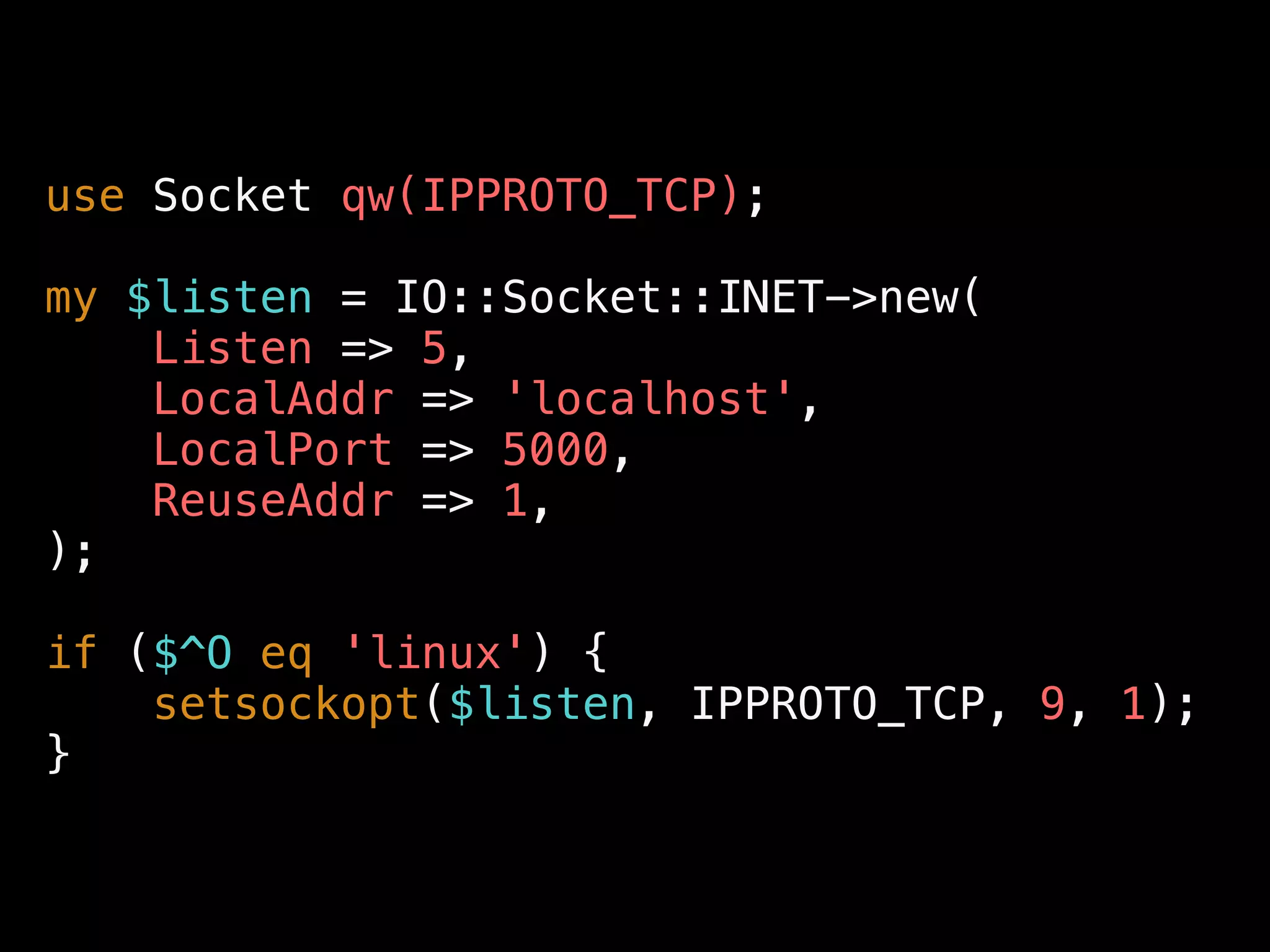 use Socket qw(IPPROTO_TCP);
my $listen = IO::Socket::INET->new(
Listen => 5,
LocalAddr => 'localhost',
LocalPort => 5000,
ReuseAddr => 1,
);
if ($^O eq 'linux') {
setsockopt($listen, IPPROTO_TCP, 9, 1);
}
 
