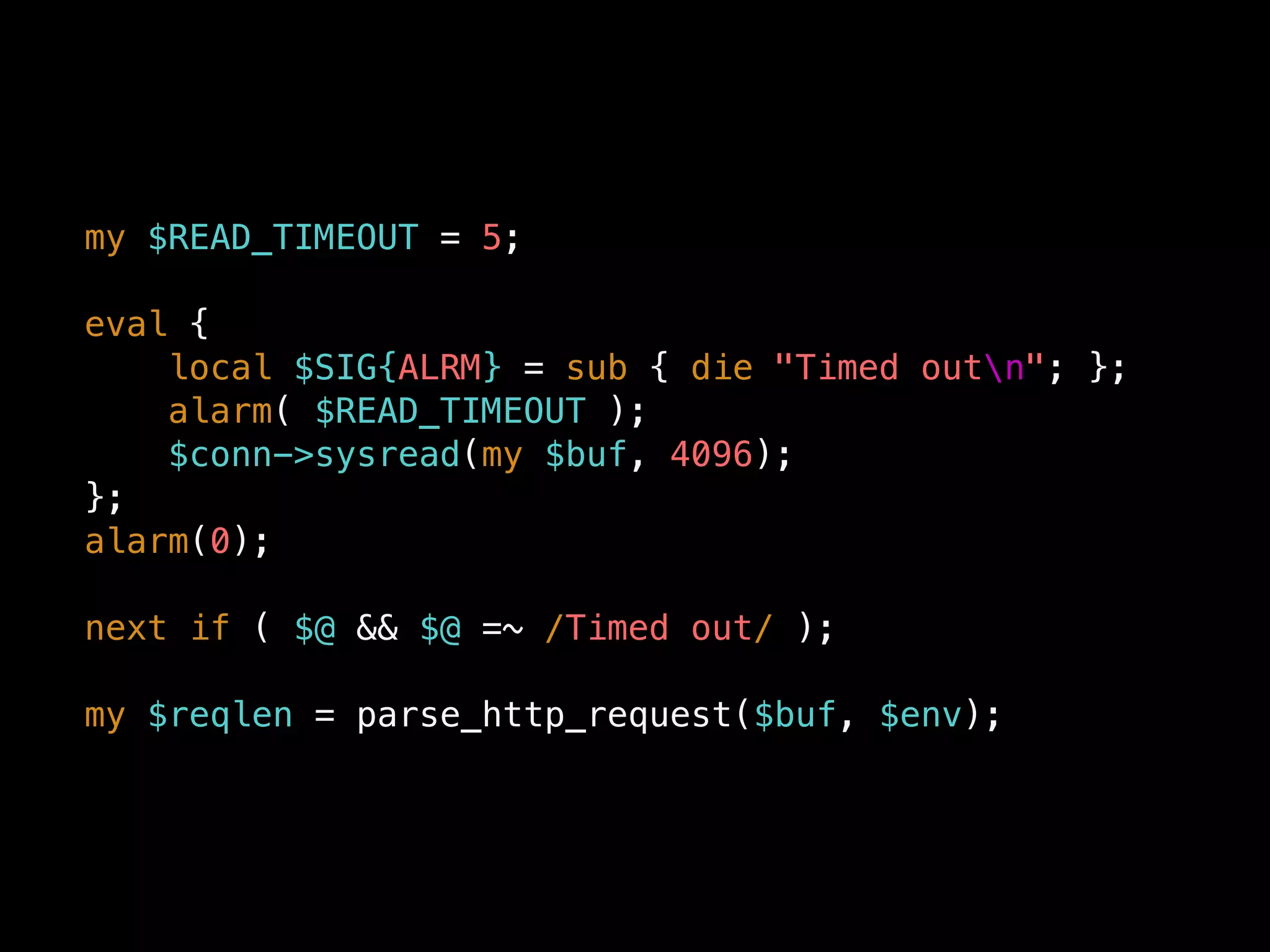 my $READ_TIMEOUT = 5;
eval {
local $SIG{ALRM} = sub { die "Timed outn"; };
alarm( $READ_TIMEOUT );
$conn->sysread(my $buf, 4096);
};
alarm(0);
next if ( $@ && $@ =~ /Timed out/ );
my $reqlen = parse_http_request($buf, $env);
 
