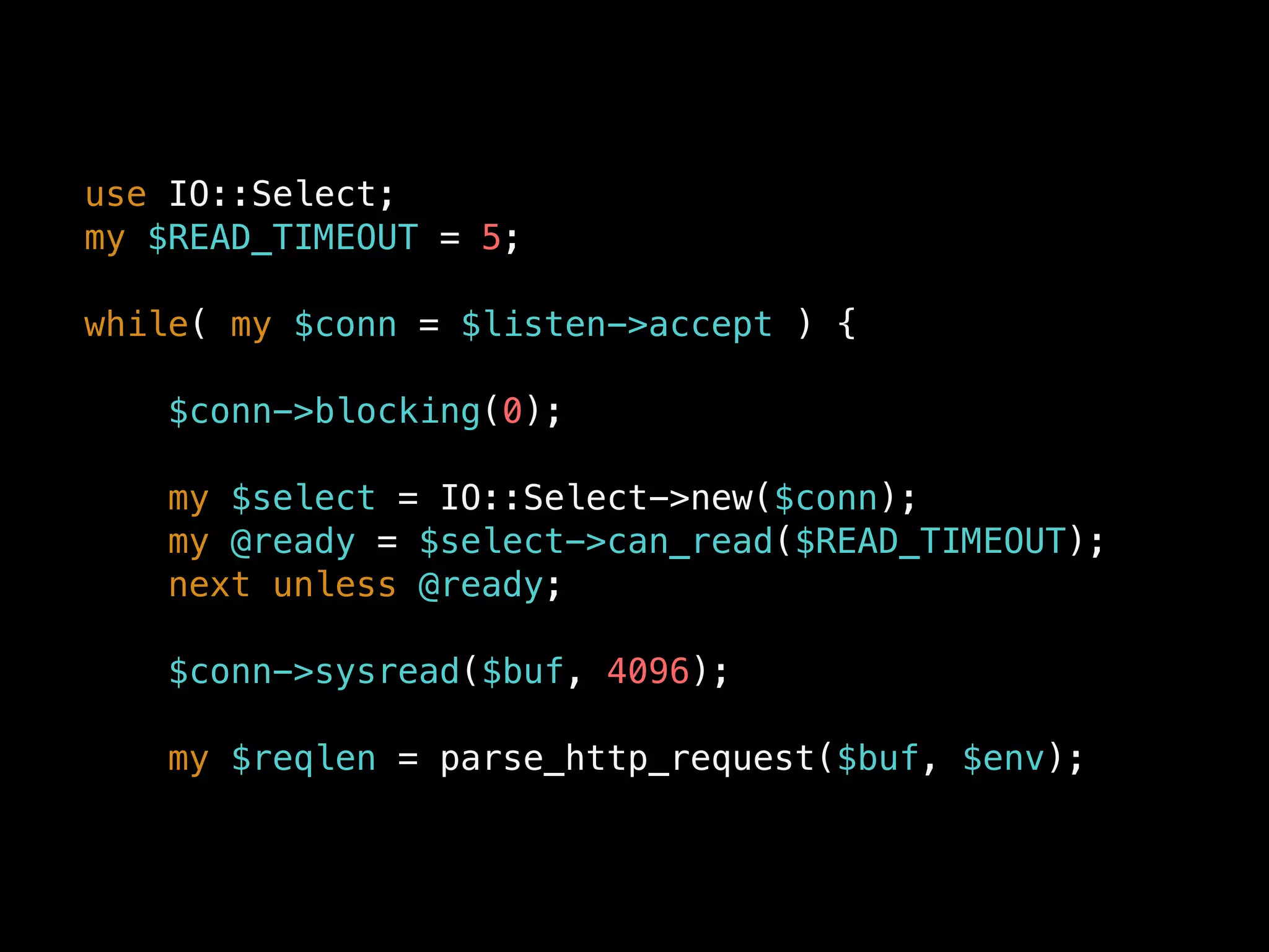 use IO::Select;
my $READ_TIMEOUT = 5;
while( my $conn = $listen->accept ) {
$conn->blocking(0);
my $select = IO::Select->new($conn);
my @ready = $select->can_read($READ_TIMEOUT);
next unless @ready;
$conn->sysread($buf, 4096);
my $reqlen = parse_http_request($buf, $env);
 
