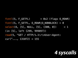 fcntl(5, F_GETFL) = 0x2 (flags O_RDWR)
fcntl(5, F_SETFL, O_RDWR|O_NONBLOCK) = 0
select(8, [5], NULL, [5], {300, 0}) = 1
(in [5], left {299, 999897})
read(5, "GET / HTTP/1.1rnUser-Agent:
curl"..., 131072) = 155
4 syscalls
 