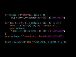 my @lines = ("HTTP/1.1 $res->[0]
@{[ status_message($res->[0]) ]}015012");
for (my $i = 0; $i < @{$res->[1]}; $i += 2) {
next if $res->[1][$i] eq 'Connection';
push @lines,
"$res->[1][$i]: $res->[1][$i + 1]015012";
}
push @lines, "Connection: close0151201512";
$conn->syswrite(join "",@lines, @{$res->[2]});
 