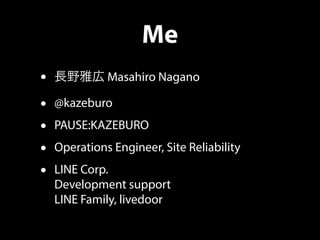Me
• 長野雅広 Masahiro Nagano
• @kazeburo
• PAUSE:KAZEBURO
• Operations Engineer, Site Reliability
• LINE Corp.
Development support
LINE Family, livedoor
 