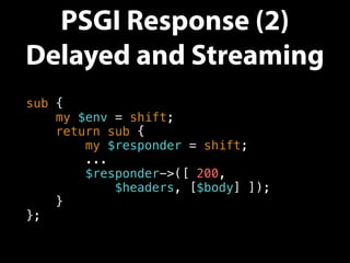 PSGI Response (2)
Delayed and Streaming
sub {
my $env = shift;
return sub {
my $responder = shift;
...
$responder->([ 200,
$headers, [$body] ]);
}
};
 