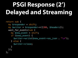 PSGI Response (2’)
Delayed and Streaming
return sub {
my $responder = shift;
my $writer = $responder->([200, $headers]);
wait_for_events(sub {
my $new_event = shift;
if ($new_event) {
$writer->write($new_event->as_json . "n");
} else {
$writer->close;
}
});
};
 