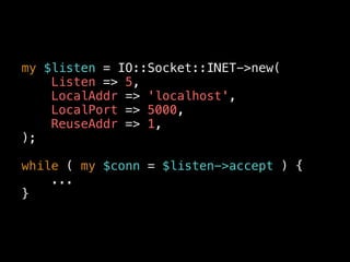 my $listen = IO::Socket::INET->new(
Listen => 5,
LocalAddr => 'localhost',
LocalPort => 5000,
ReuseAddr => 1,
);
while ( my $conn = $listen->accept ) {
...
}
 