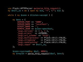 use Plack::HTTPParser qw/parse_http_request/;
my $null_io = do { open my $io, "<", ""; $io };
while ( my $conn = $listen->accept ) {
my $env = {
SERVER_PORT => '5000',
SERVER_NAME => 'localhost',
SCRIPT_NAME => '',
REMOTE_ADDR => $conn->peerhost,
'psgi.version' => [ 1, 1 ],
'psgi.errors' => *STDERR,
'psgi.url_scheme' => 'http',
'psgi.multiprocess' => Plack::Util::FALSE,
'psgi.streaming' => Plack::Util::FALSE,
'psgi.nonblocking' => Plack::Util::FALSE,
'psgi.input' => $null_io,
};
$conn->sysread(my $buf, 4096);
my $reqlen = parse_http_request($buf, $env);
 