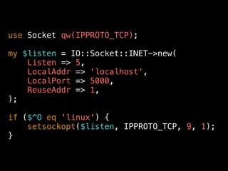 use Socket qw(IPPROTO_TCP);
my $listen = IO::Socket::INET->new(
Listen => 5,
LocalAddr => 'localhost',
LocalPort => 5000,
ReuseAddr => 1,
);
if ($^O eq 'linux') {
setsockopt($listen, IPPROTO_TCP, 9, 1);
}
 