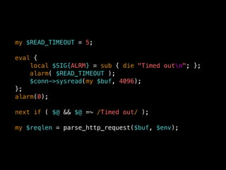 my $READ_TIMEOUT = 5;
eval {
local $SIG{ALRM} = sub { die "Timed outn"; };
alarm( $READ_TIMEOUT );
$conn->sysread(my $buf, 4096);
};
alarm(0);
next if ( $@ && $@ =~ /Timed out/ );
my $reqlen = parse_http_request($buf, $env);
 