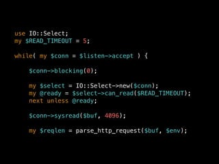 use IO::Select;
my $READ_TIMEOUT = 5;
while( my $conn = $listen->accept ) {
$conn->blocking(0);
my $select = IO::Select->new($conn);
my @ready = $select->can_read($READ_TIMEOUT);
next unless @ready;
$conn->sysread($buf, 4096);
my $reqlen = parse_http_request($buf, $env);
 