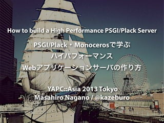 How to build a High Performance PSGI/Plack Server
PSGI/Plack・Monocerosで学ぶ
ハイパフォーマンス
Webアプリケーションサーバの作り方
YAPC::Asia 2013 Tokyo
Masahiro Nagano / @kazeburo
 