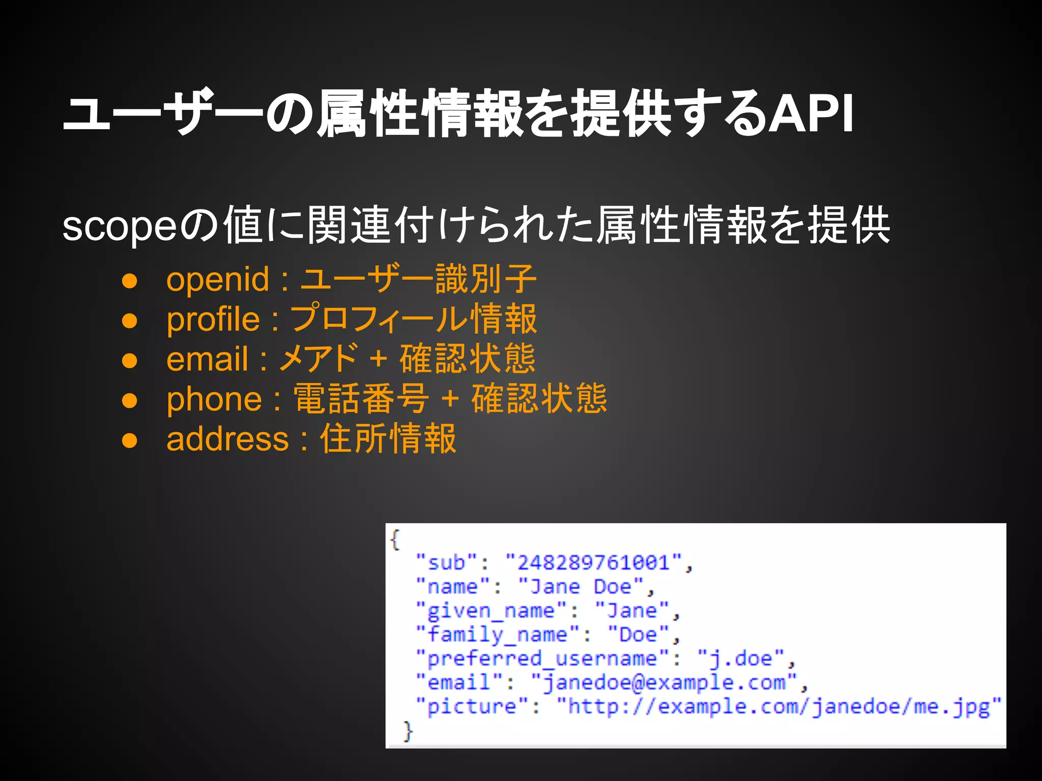 ユーザーの属性情報を提供するAPI
scopeの値に関連付けられた属性情報を提供
● openid : ユーザー識別子
● profile : プロフィール情報
● email : メアド + 確認状態
● phone : 電話番号 + 確認状態
● address : 住所情報
 