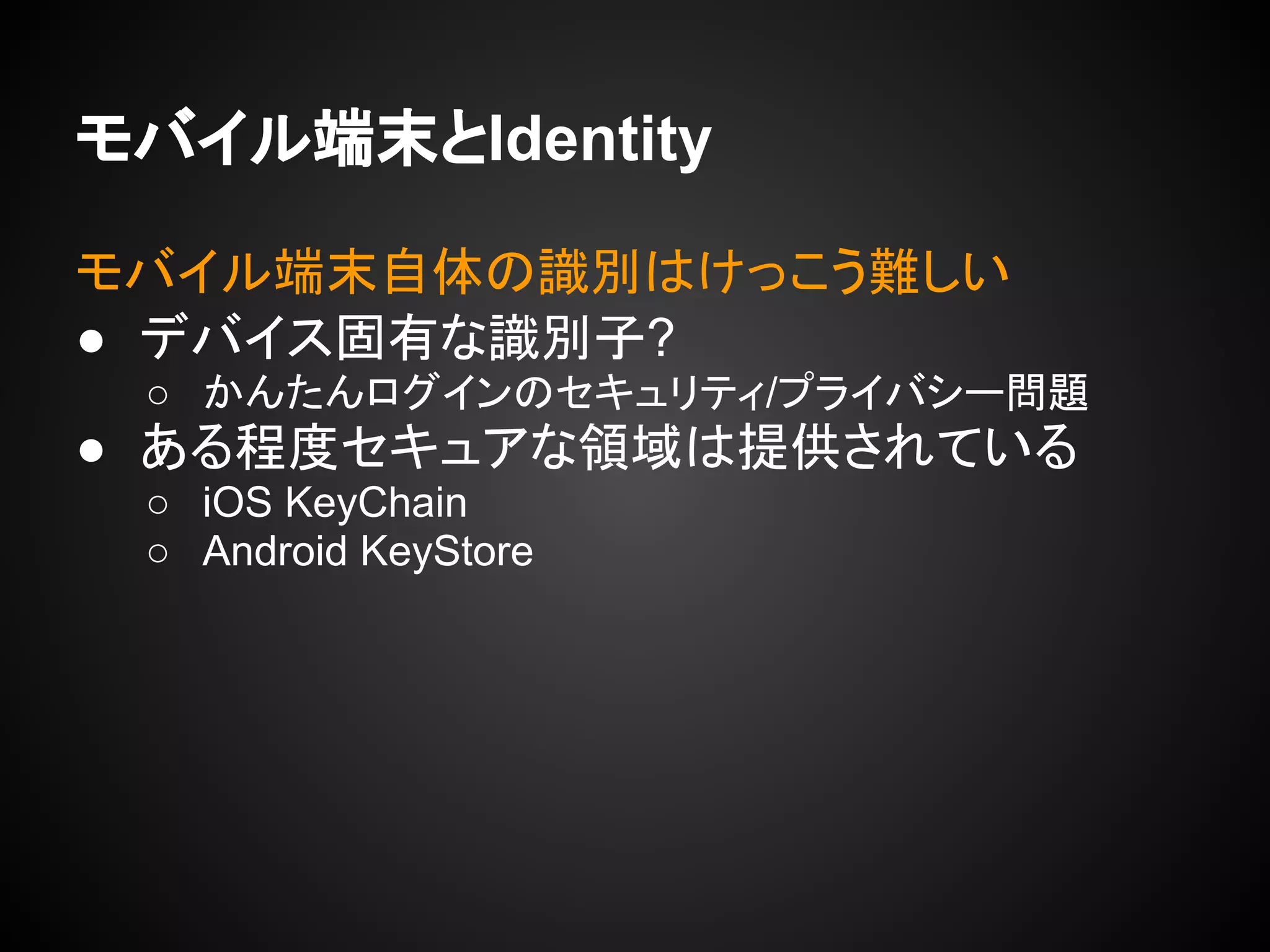 モバイル端末とIdentity
モバイル端末自体の識別はけっこう難しい
● デバイス固有な識別子?
○ かんたんログインのセキュリティ/プライバシー問題
● ある程度セキュアな領域は提供されている
○ iOS KeyChain
○ Android KeyStore
 