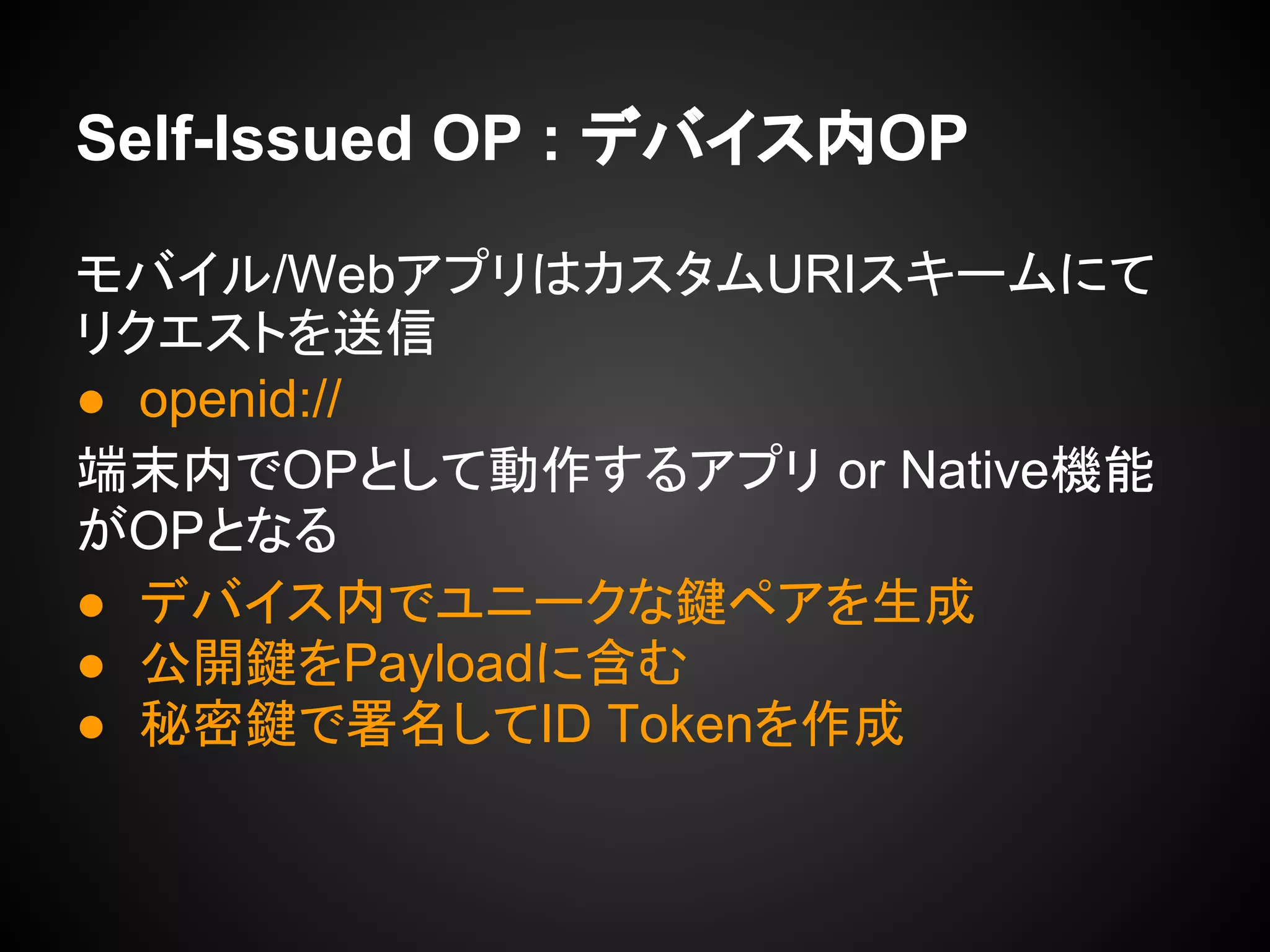 Self-Issued OP : デバイス内OP
モバイル/WebアプリはカスタムURIスキームにて
リクエストを送信
● openid://
端末内でOPとして動作するアプリ or Native機能
がOPとなる
● デバイス内でユニークな鍵ペアを生成
● 公開鍵をPayloadに含む
● 秘密鍵で署名してID Tokenを作成
 
