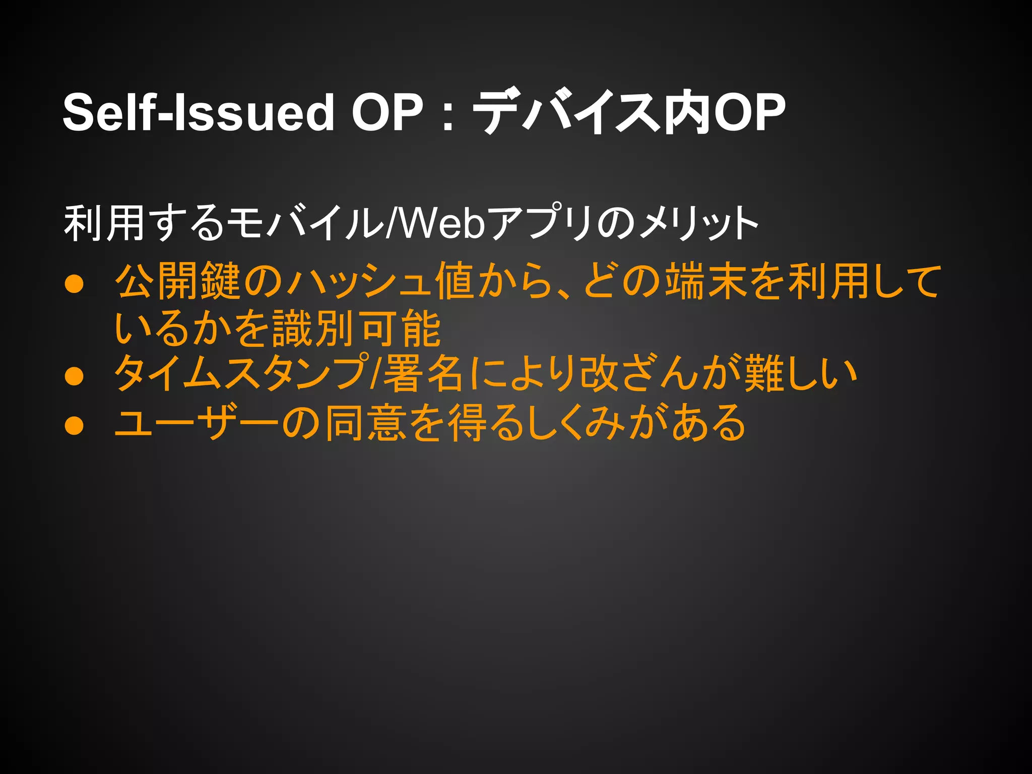Self-Issued OP : デバイス内OP
利用するモバイル/Webアプリのメリット
● 公開鍵のハッシュ値から、どの端末を利用して
いるかを識別可能
● タイムスタンプ/署名により改ざんが難しい
● ユーザーの同意を得るしくみがある
 
