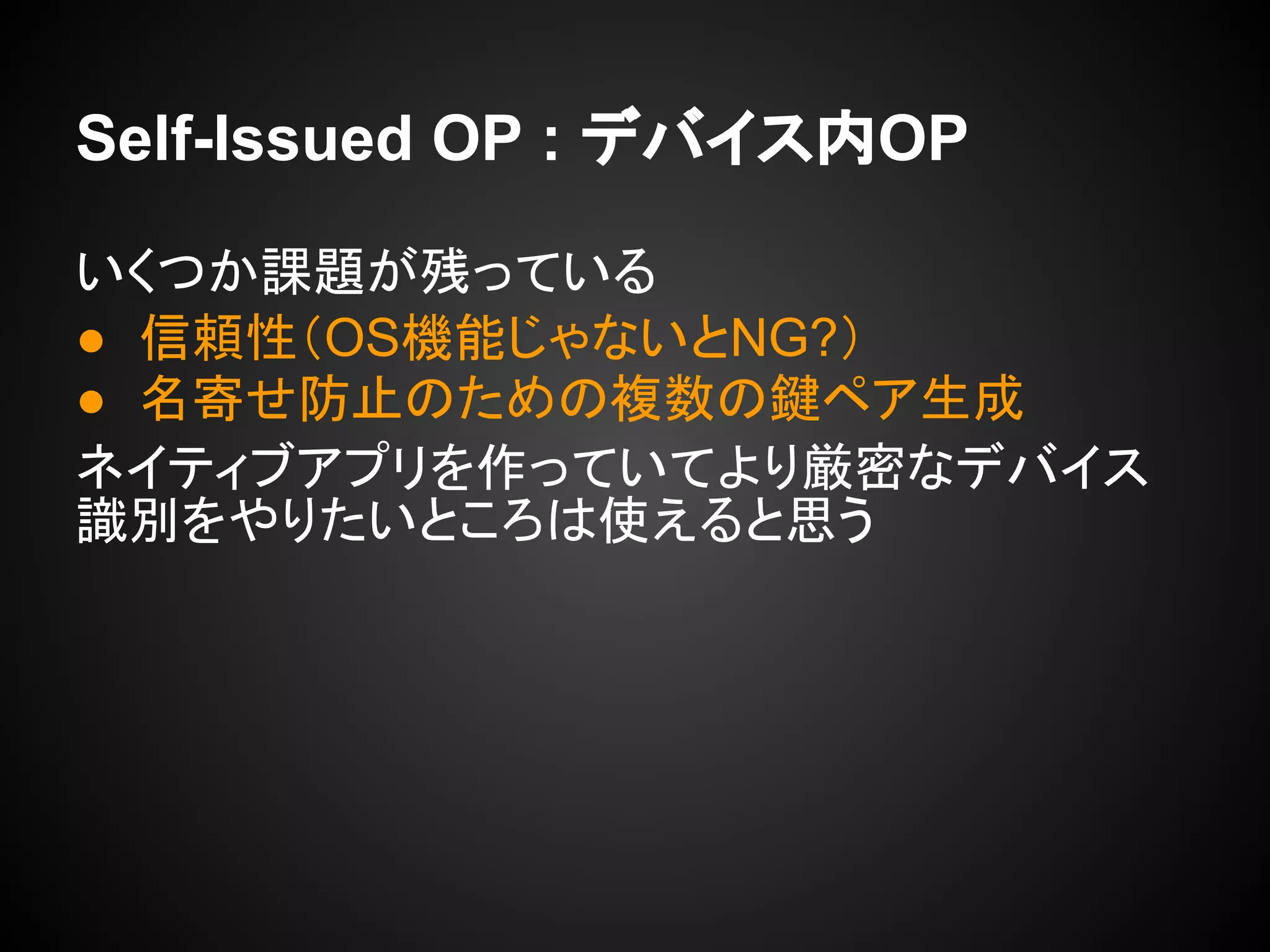 Self-Issued OP : デバイス内OP
いくつか課題が残っている
● 信頼性（OS機能じゃないとNG?）
● 名寄せ防止のための複数の鍵ペア生成
ネイティブアプリを作っていてより厳密なデバイス
識別をやりたいところは使えると思う
 
