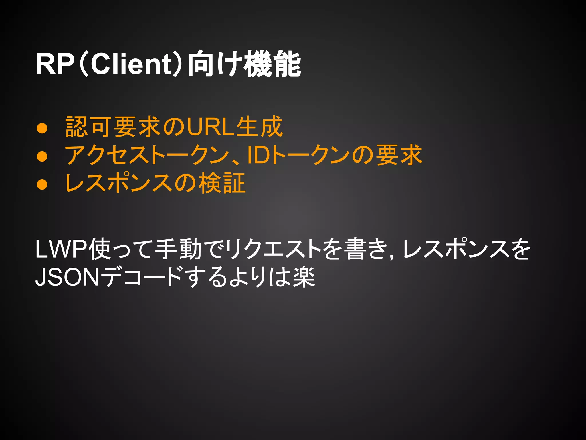 RP（Client）向け機能
● 認可要求のURL生成
● アクセストークン、IDトークンの要求
● レスポンスの検証
LWP使って手動でリクエストを書き, レスポンスを
JSONデコードするよりは楽
 