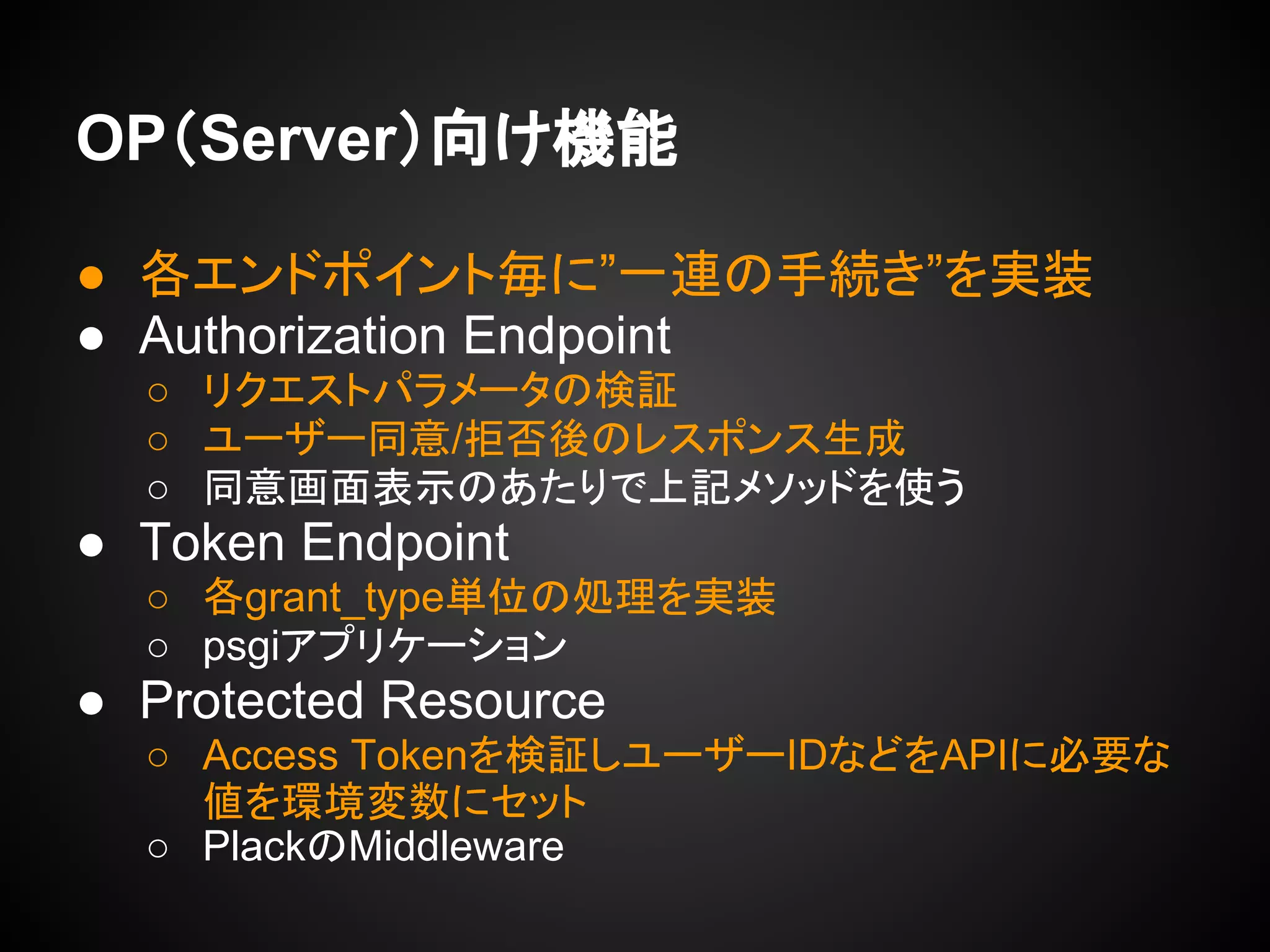 OP（Server）向け機能
● 各エンドポイント毎に”一連の手続き”を実装
● Authorization Endpoint
○ リクエストパラメータの検証
○ ユーザー同意/拒否後のレスポンス生成
○ 同意画面表示のあたりで上記メソッドを使う
● Token Endpoint
○ 各grant_type単位の処理を実装
○ psgiアプリケーション
● Protected Resource
○ Access Tokenを検証しユーザーIDなどをAPIに必要な
値を環境変数にセット
○ PlackのMiddleware
 