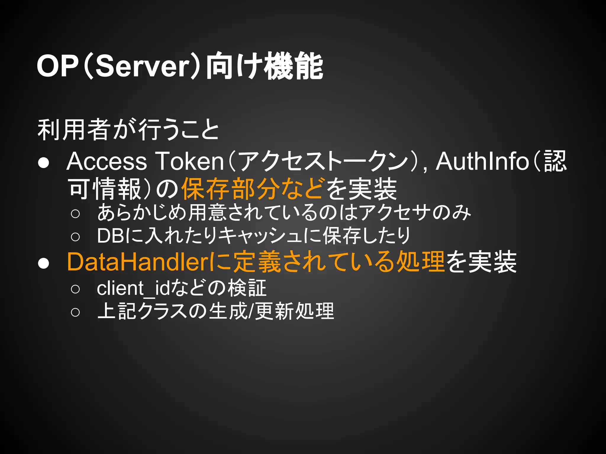 OP（Server）向け機能
利用者が行うこと
● Access Token（アクセストークン）, AuthInfo（認
可情報）の保存部分などを実装
○ あらかじめ用意されているのはアクセサのみ
○ DBに入れたりキャッシュに保存したり
● DataHandlerに定義されている処理を実装
○ client_idなどの検証
○ 上記クラスの生成/更新処理
 