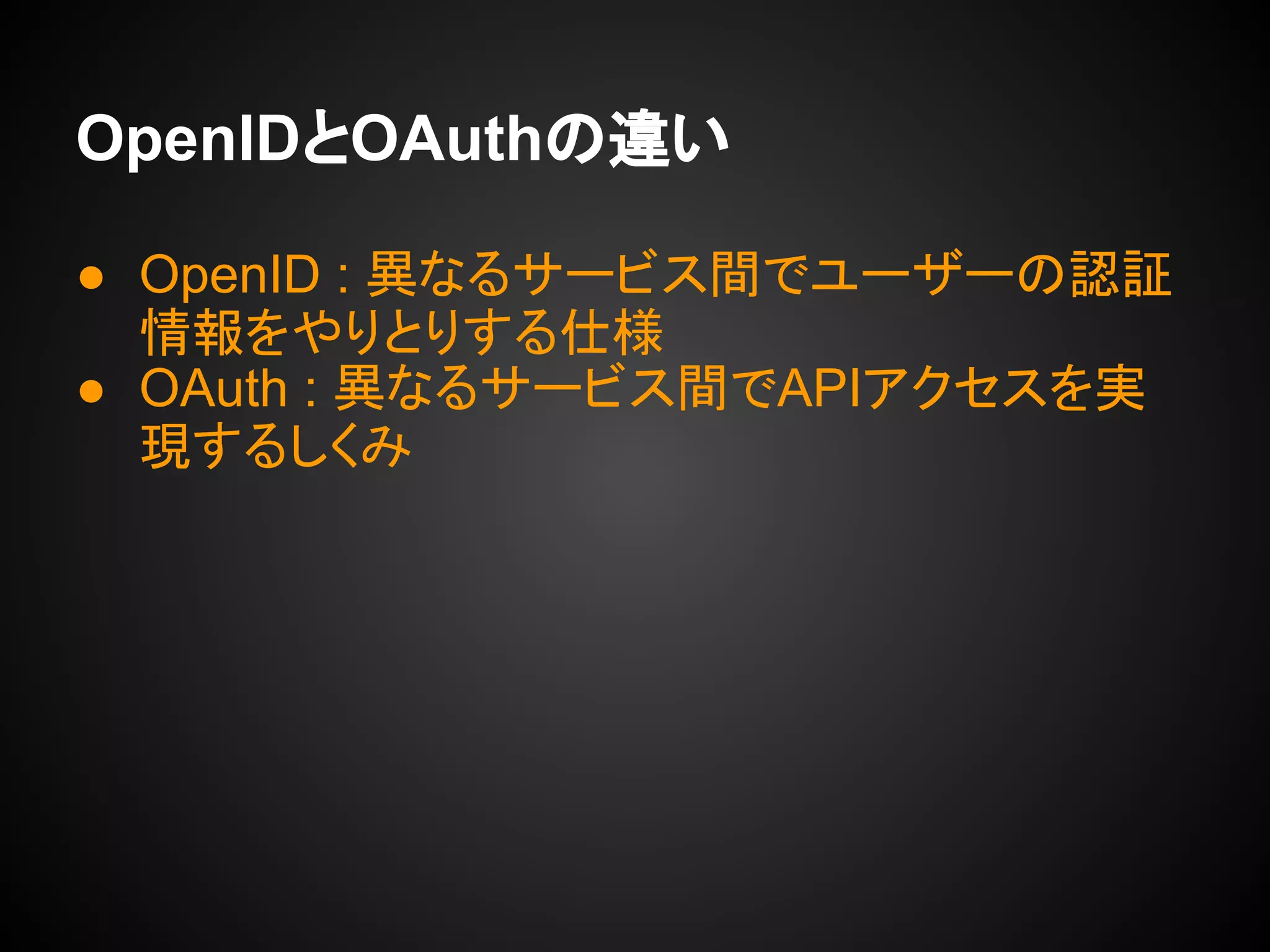 OpenIDとOAuthの違い
● OpenID : 異なるサービス間でユーザーの認証
情報をやりとりする仕様
● OAuth : 異なるサービス間でAPIアクセスを実
現するしくみ
 