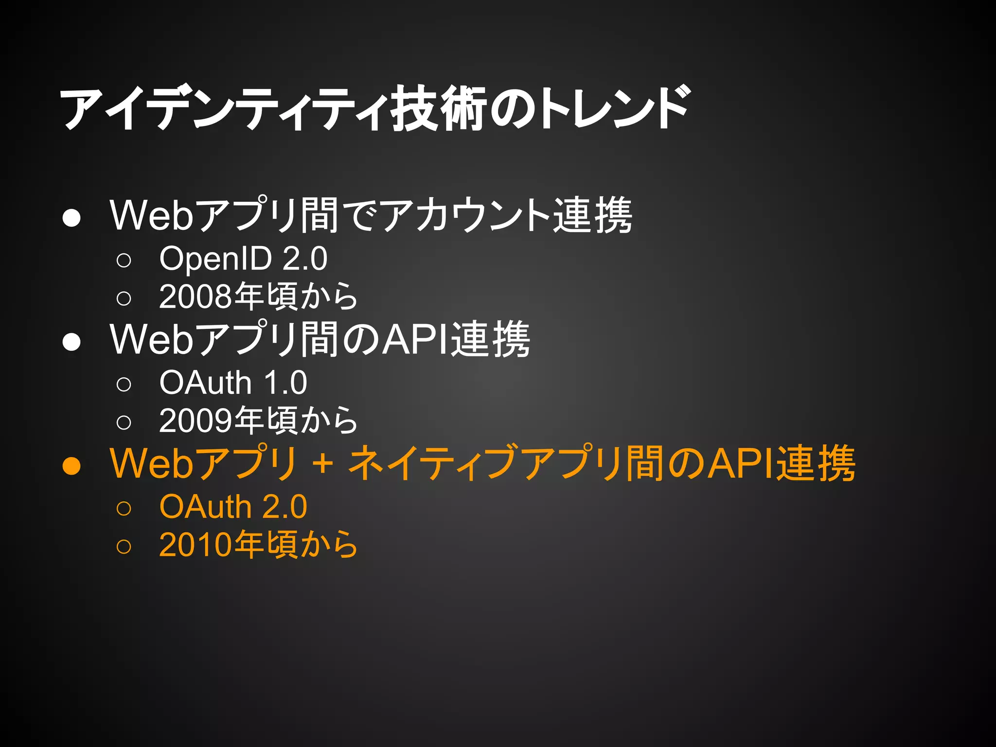 アイデンティティ技術のトレンド
● Webアプリ間でアカウント連携
○ OpenID 2.0
○ 2008年頃から
● Webアプリ間のAPI連携
○ OAuth 1.0
○ 2009年頃から
● Webアプリ + ネイティブアプリ間のAPI連携
○ OAuth 2.0
○ 2010年頃から
 