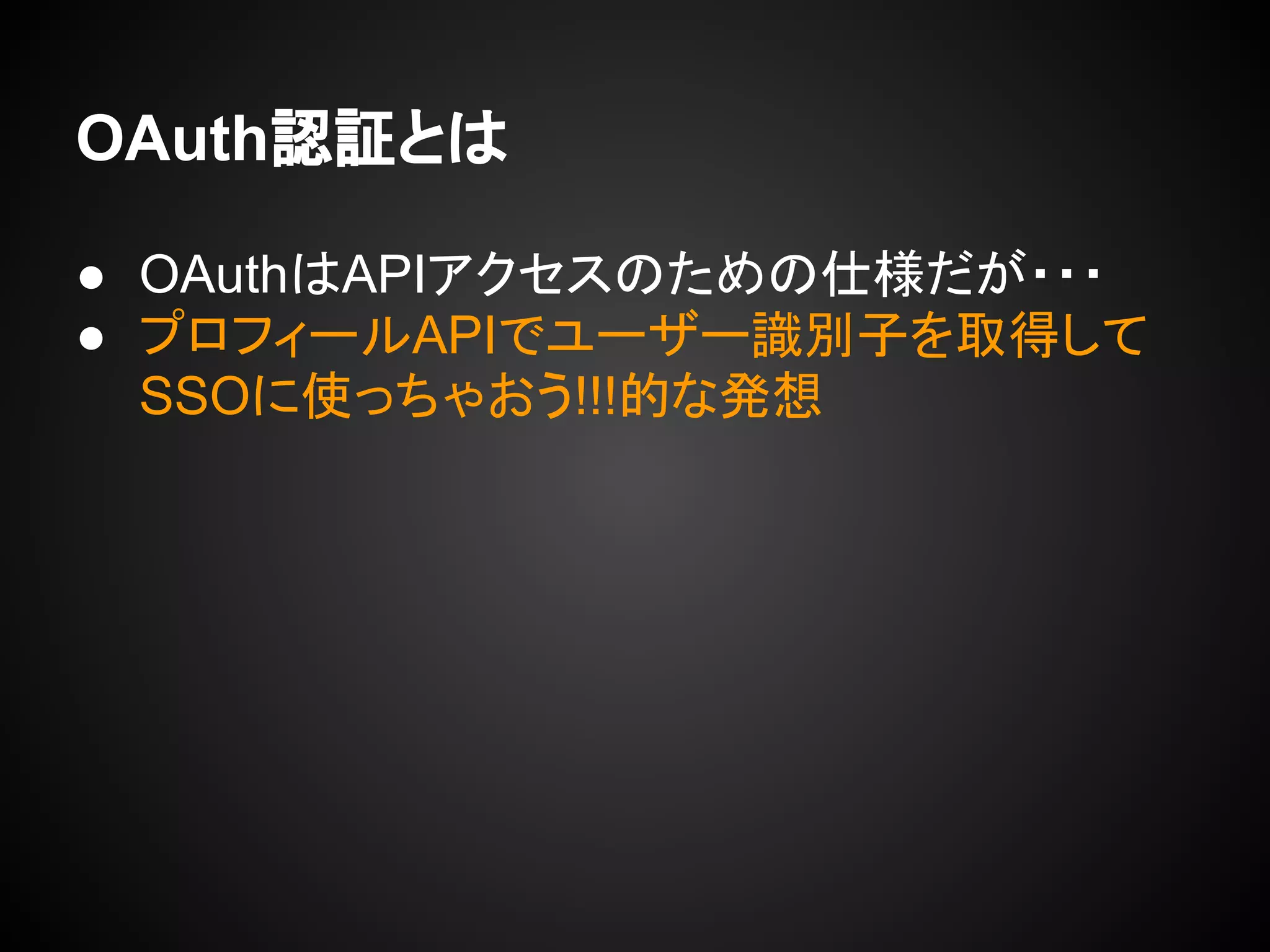 OAuth認証とは
● OAuthはAPIアクセスのための仕様だが・・・
● プロフィールAPIでユーザー識別子を取得して
SSOに使っちゃおう!!!的な発想
 