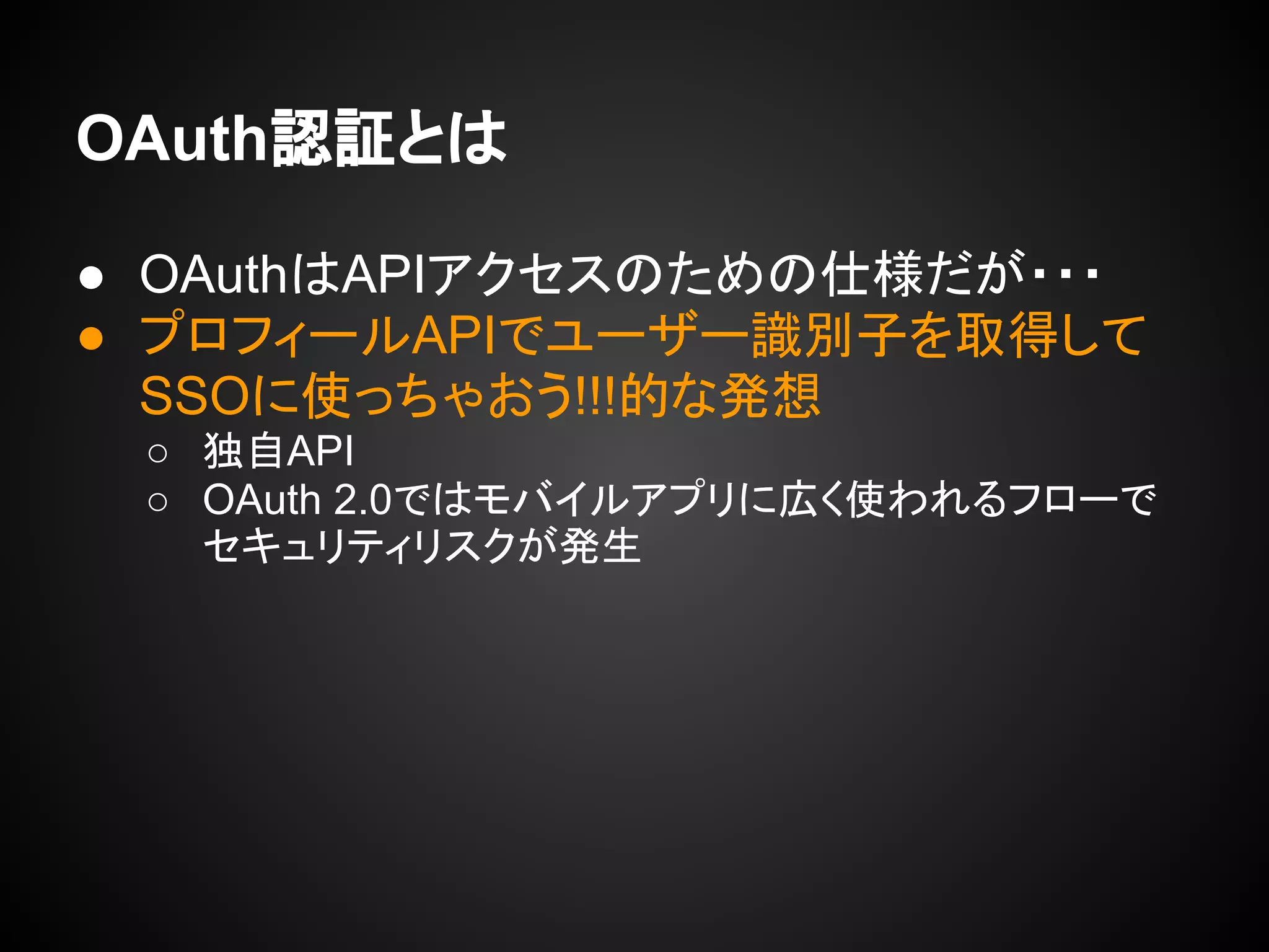 OAuth認証とは
● OAuthはAPIアクセスのための仕様だが・・・
● プロフィールAPIでユーザー識別子を取得して
SSOに使っちゃおう!!!的な発想
○ 独自API
○ OAuth 2.0ではモバイルアプリに広く使われるフローで
セキュリティリスクが発生
 