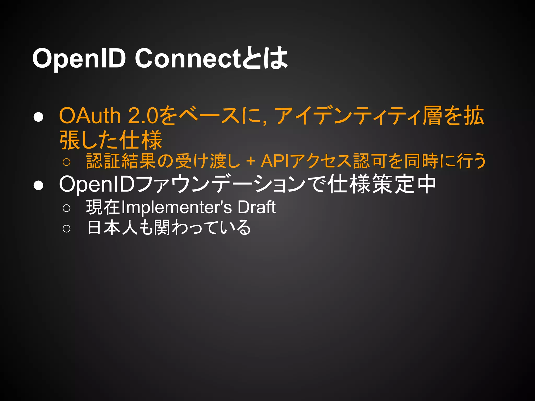 OpenID Connectとは
● OAuth 2.0をベースに, アイデンティティ層を拡
張した仕様
○ 認証結果の受け渡し + APIアクセス認可を同時に行う
● OpenIDファウンデーションで仕様策定中
○ 現在Implementer's Draft
○ 日本人も関わっている
 