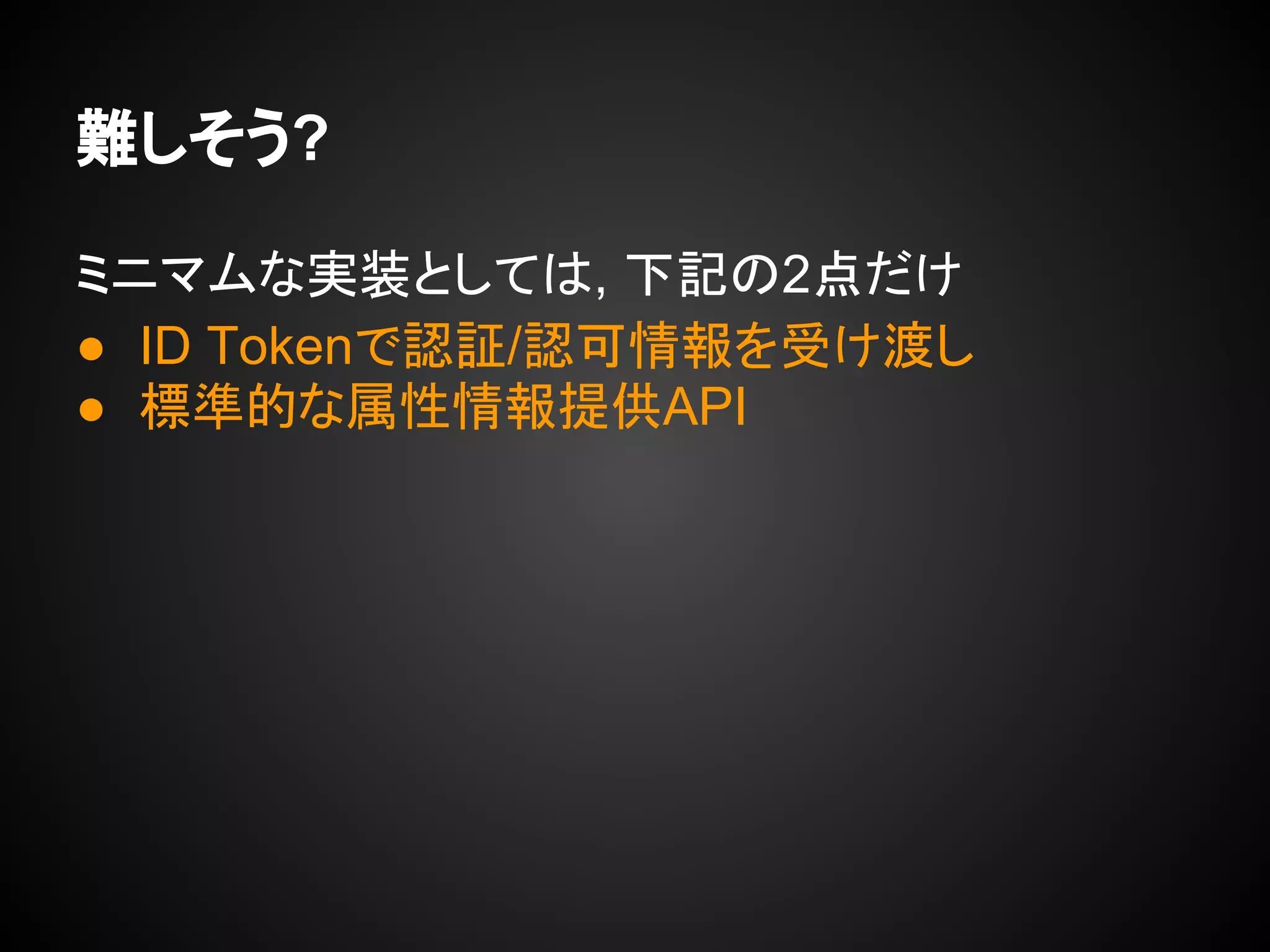 難しそう?
ミニマムな実装としては, 下記の2点だけ
● ID Tokenで認証/認可情報を受け渡し
● 標準的な属性情報提供API
 