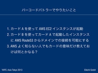 YAPC::Asia Tokyo 2013 Eikichi Gotoh
バーコードバトラーでやりたいこと
1. カード A を使って AWS EC2 インスタンスが起動
2. カード B を使ってカード A で起動したインスタンス
 に AWS...