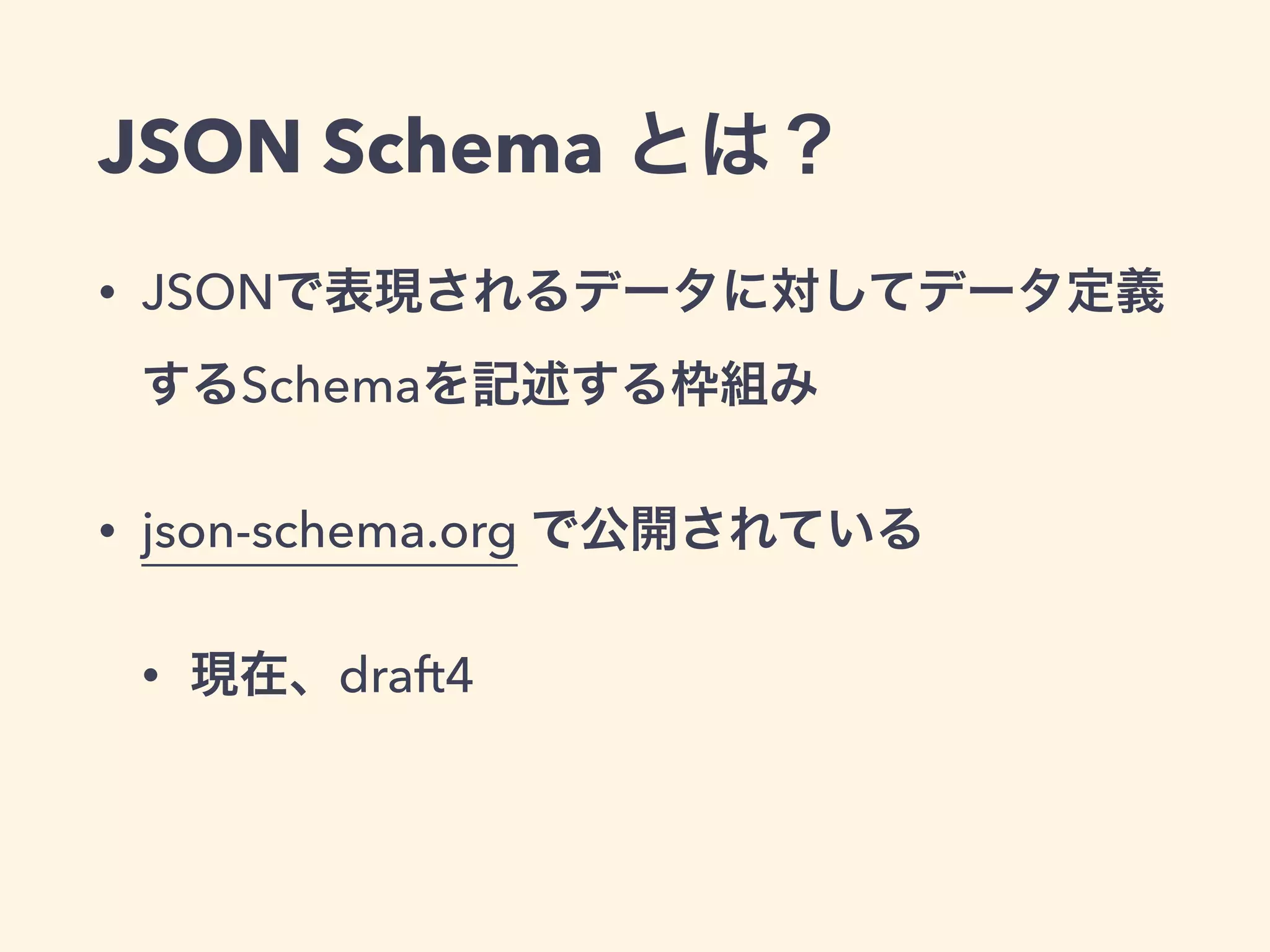 JSON Schema とは？ 
• JSONで表現されるデータに対してデータ定義 
するSchemaを記述する枠組み 
• json-schema.org で公開されている 
• 現在、draft4 
 