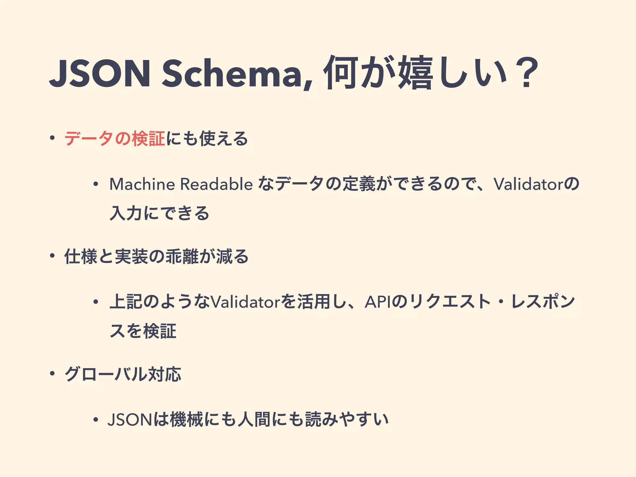JSON Schema, 何が嬉しい？ 
• データの検証にも使える 
• Machine Readable なデータの定義ができるので、Validatorの 
入力にできる 
• 仕様と実装の乖離が減る 
• 上記のようなValidatorを活用し、APIのリクエスト・レスポン 
スを検証 
• グローバル対応 
• JSONは機械にも人間にも読みやすい 
 