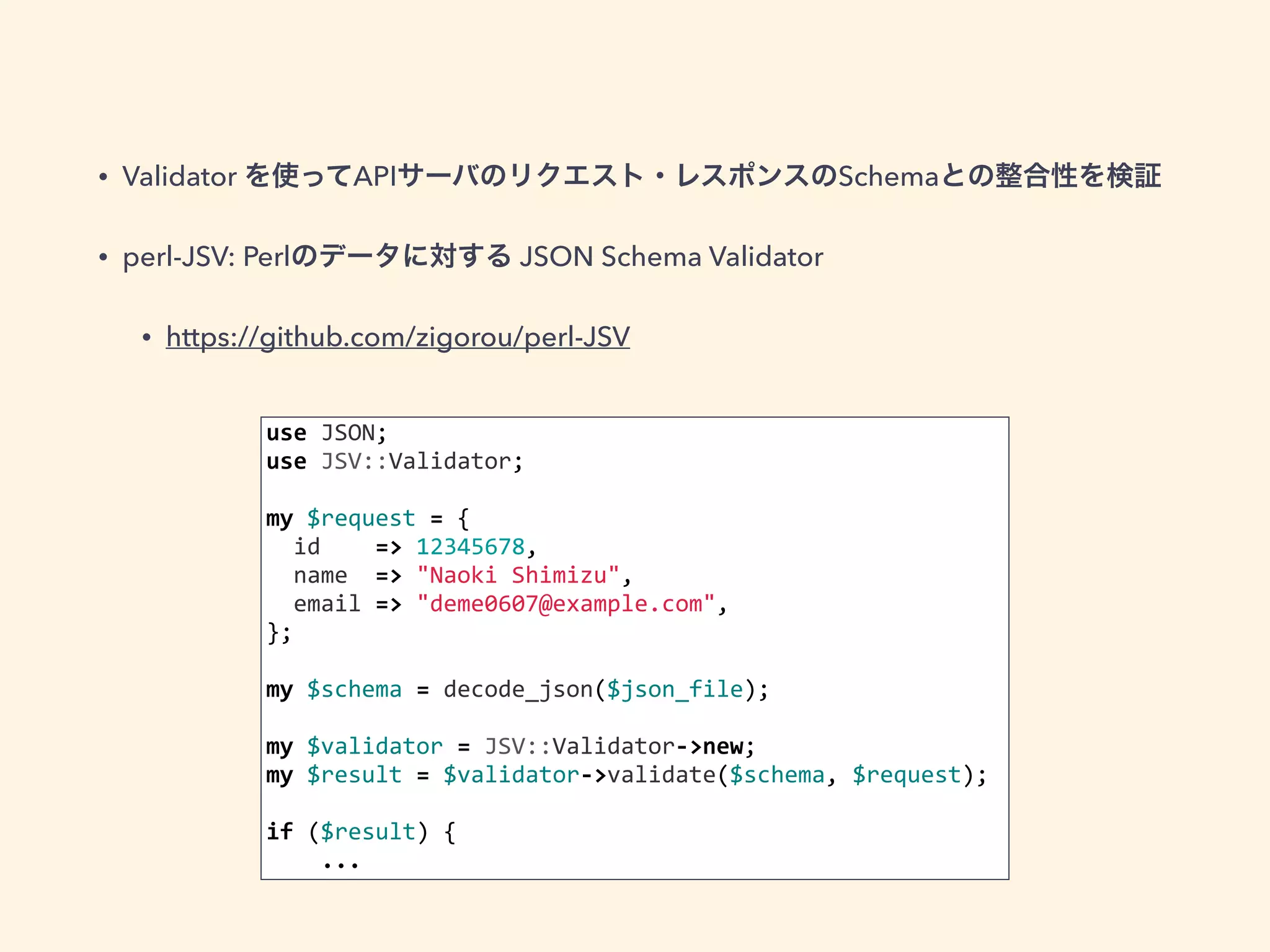 • Validator を使ってAPIサーバのリクエスト・レスポンスのSchemaとの整合性を検証 
• perl-JSV: Perlのデータに対する JSON Schema Validator 
• https://github.com/zigorou/perl-JSV 
use 
JSON; 
use 
JSV::Validator; 
my 
$request 
= 
{ 
id 
=> 
12345678, 
name 
=> 
"Naoki 
Shimizu", 
email 
=> 
"deme0607@example.com", 
}; 
my 
$schema 
= 
decode_json($json_file); 
my 
$validator 
= 
JSV::Validator-­‐>new; 
my 
$result 
= 
$validator-­‐>validate($schema, 
$request); 
if 
($result) 
{ 
... 
 
