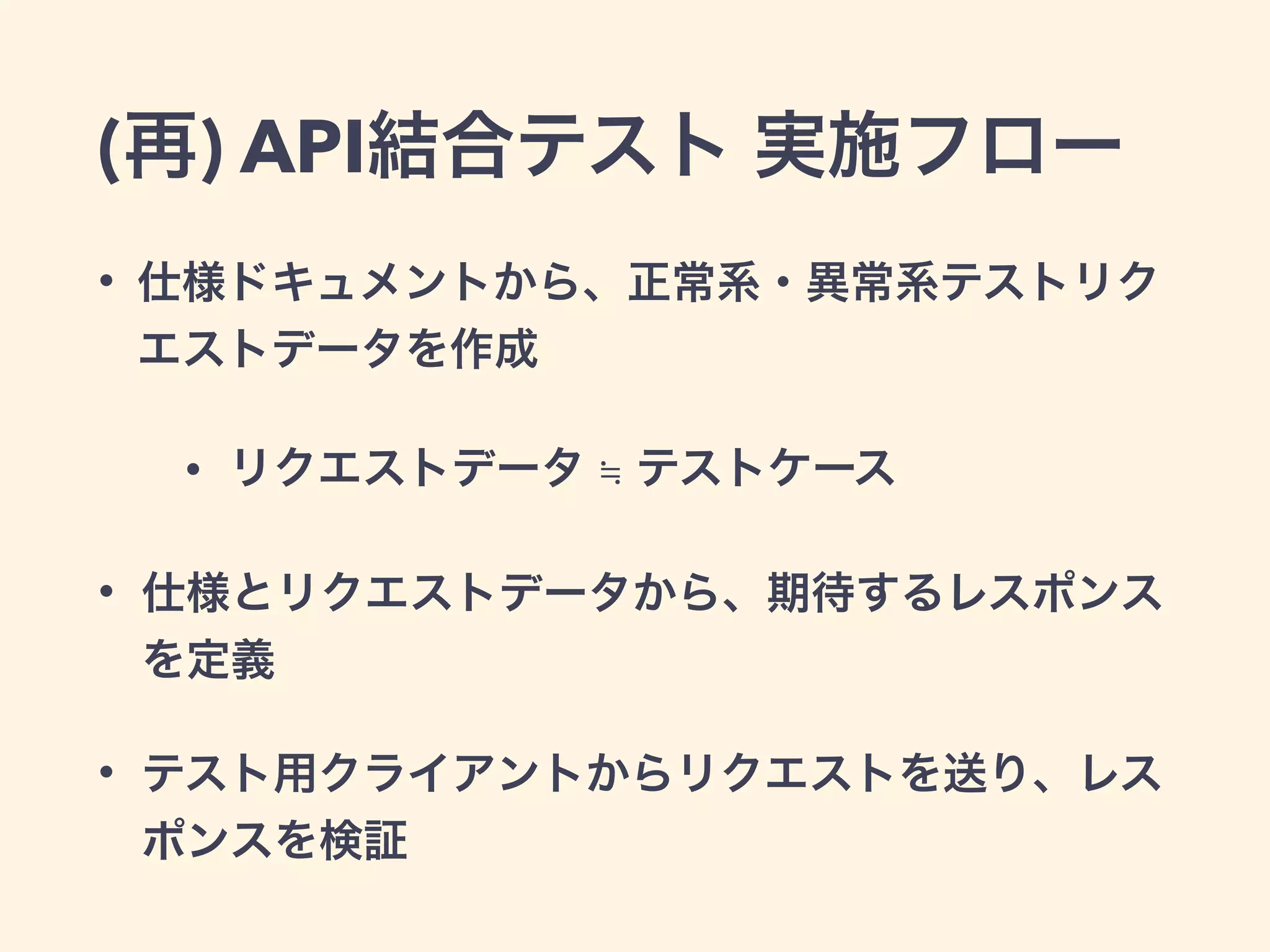 (再) API結合テスト 実施フロー 
• 仕様ドキュメントから、正常系・異常系テストリク 
エストデータを作成 
• リクエストデータ ≒ テストケース 
• 仕様とリクエストデータから、期待するレスポンス 
を定義 
• テスト用クライアントからリクエストを送り、レス 
ポンスを検証 
 