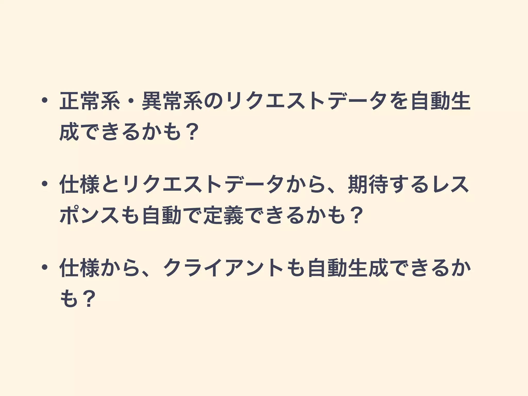 • 正常系・異常系のリクエストデータを自動生 
成できるかも？ 
• 仕様とリクエストデータから、期待するレス 
ポンスも自動で定義できるかも？ 
• 仕様から、クライアントも自動生成できるか 
も？ 
 