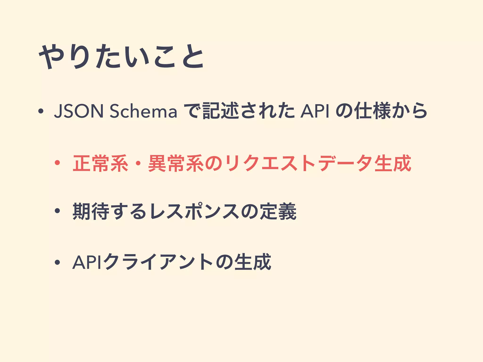 やりたいこと 
• JSON Schema で記述された API の仕様から 
• 正常系・異常系のリクエストデータ生成 
• 期待するレスポンスの定義 
• APIクライアントの生成 
 
