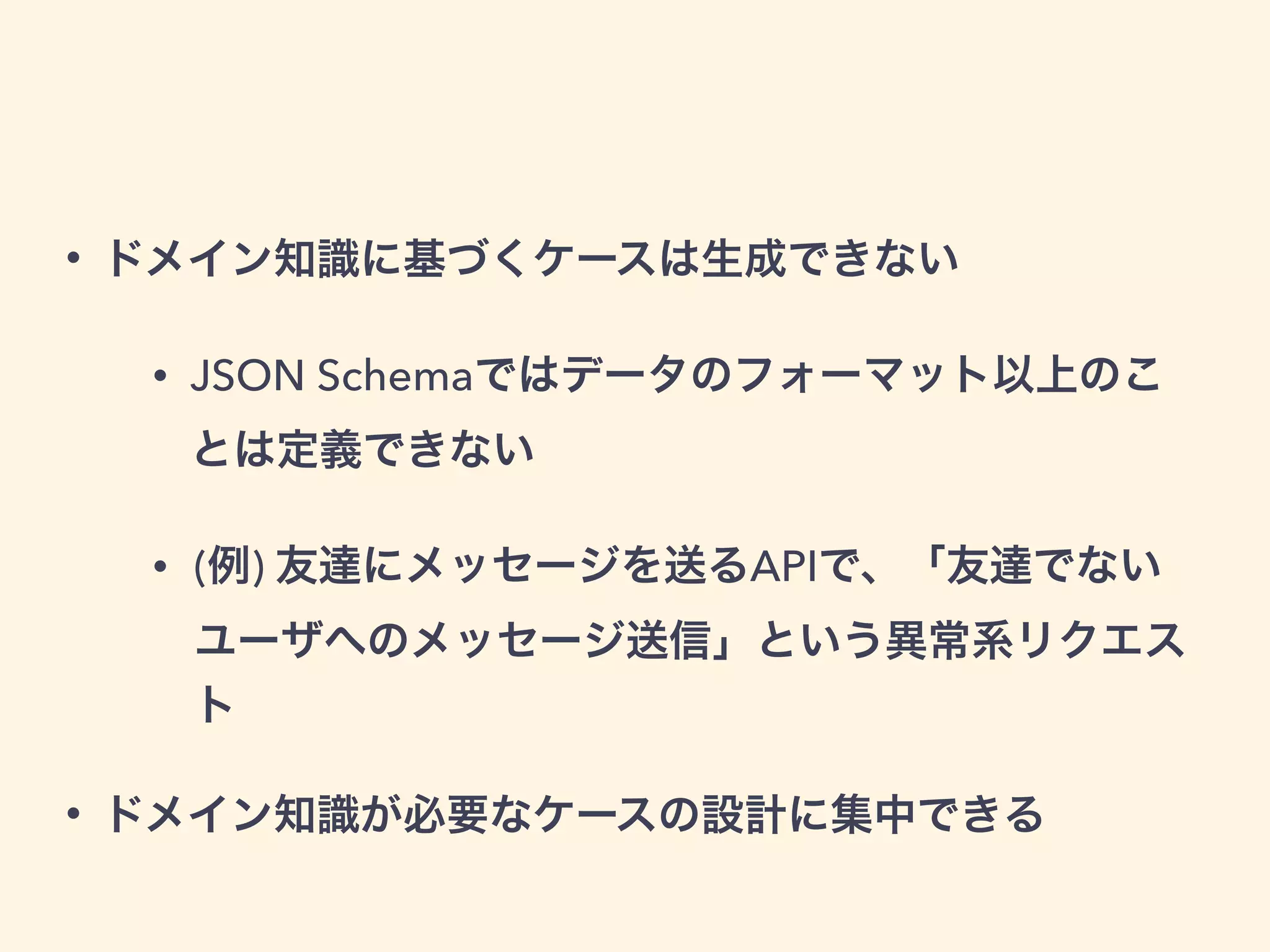 • ドメイン知識に基づくケースは生成できない 
• JSON Schemaではデータのフォーマット以上のこ 
とは定義できない 
• (例) 友達にメッセージを送るAPIで、「友達でない 
ユーザへのメッセージ送信」という異常系リクエス 
ト 
• ドメイン知識が必要なケースの設計に集中できる 
 