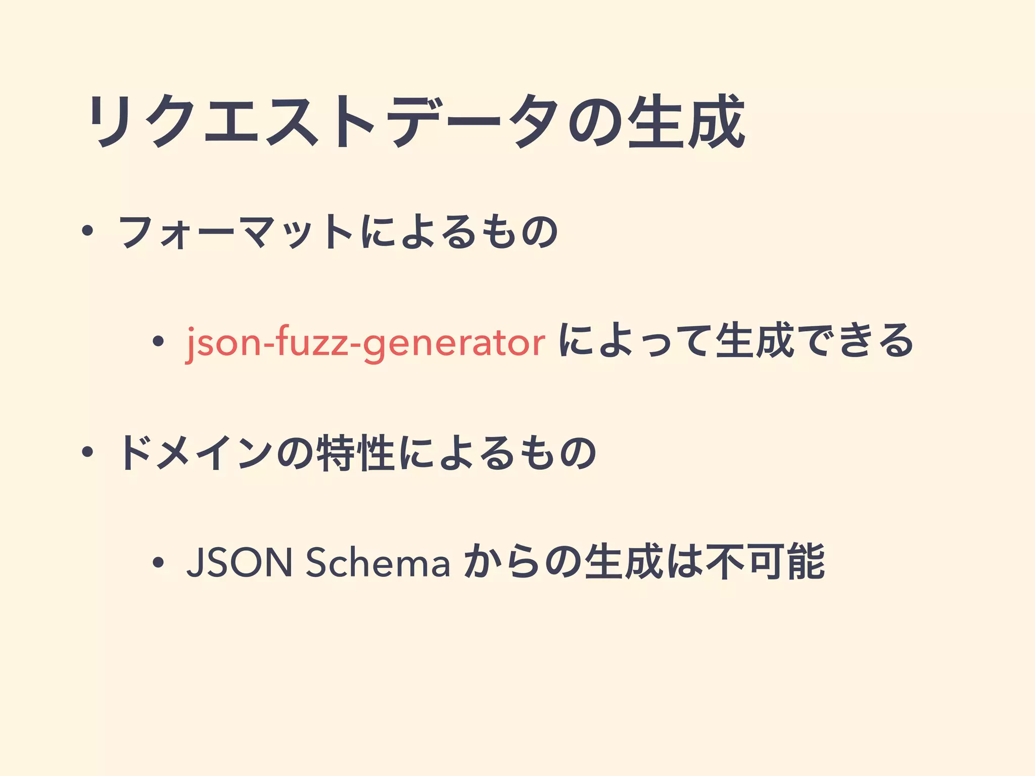 リクエストデータの生成 
• フォーマットによるもの 
• json-fuzz-generator によって生成できる 
• ドメインの特性によるもの 
• JSON Schema からの生成は不可能 
 