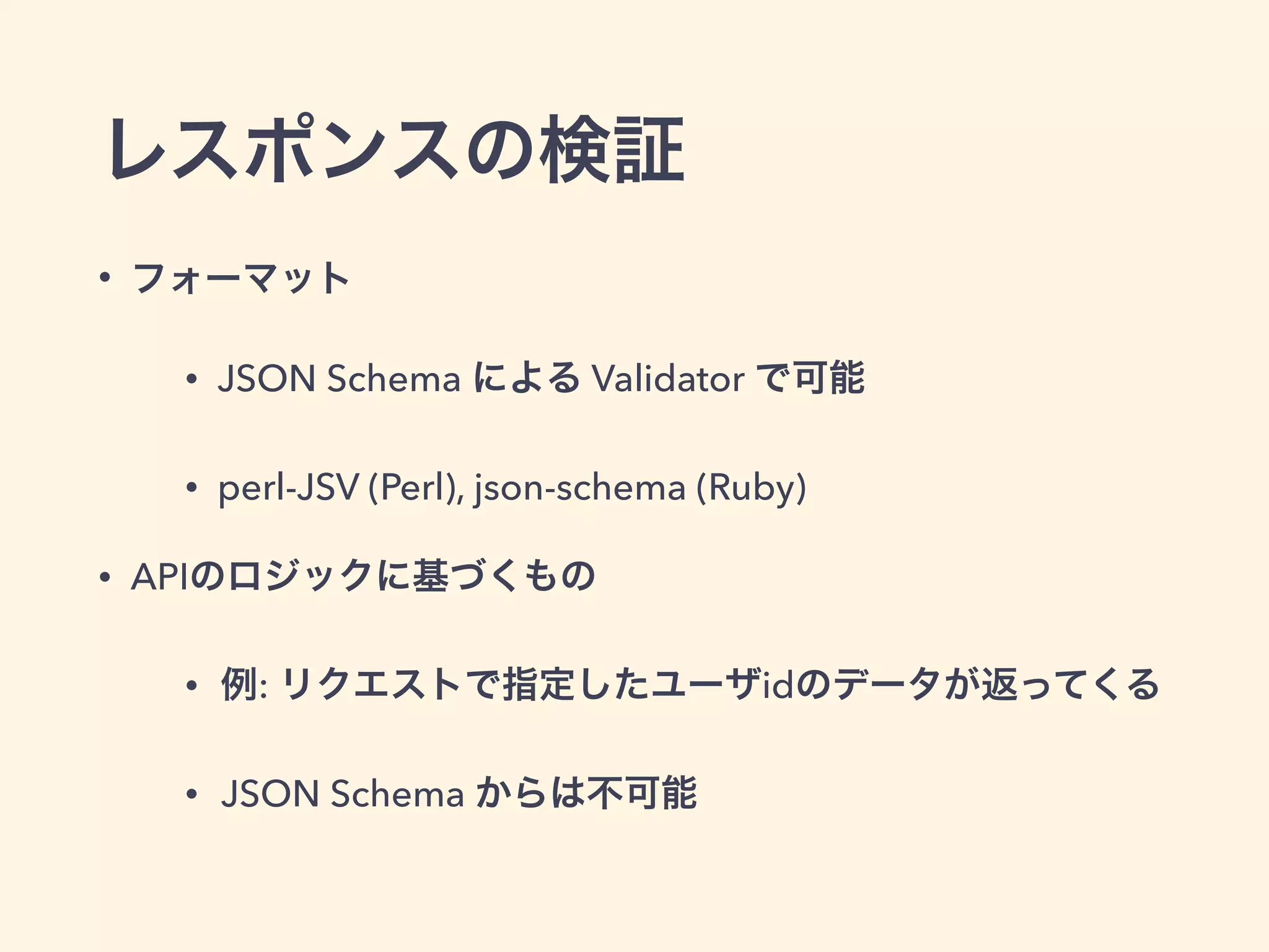 レスポンスの検証 
• フォーマット 
• JSON Schema による Validator で可能 
• perl-JSV (Perl), json-schema (Ruby) 
• APIのロジックに基づくもの 
• 例: リクエストで指定したユーザidのデータが返ってくる 
• JSON Schema からは不可能 
 