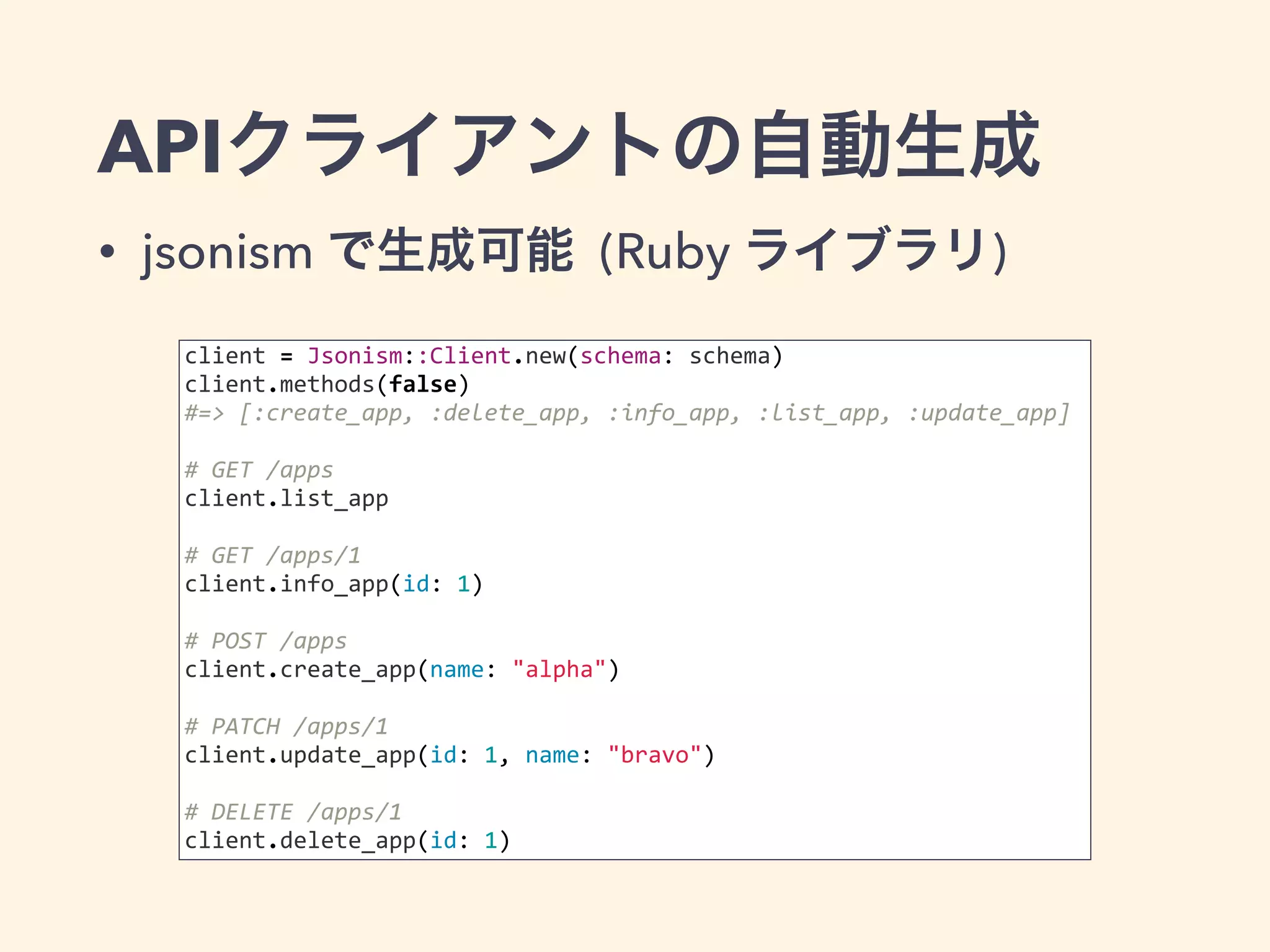 APIクライアントの自動生成 
• jsonism で生成可能 (Ruby ライブラリ) 
client 
= 
Jsonism::Client.new(schema: 
schema) 
client.methods(false) 
#=> 
[:create_app, 
:delete_app, 
:info_app, 
:list_app, 
:update_app] 
# 
GET 
/apps 
client.list_app 
# 
GET 
/apps/1 
client.info_app(id: 
1) 
# 
POST 
/apps 
client.create_app(name: 
"alpha") 
# 
PATCH 
/apps/1 
client.update_app(id: 
1, 
name: 
"bravo") 
# 
DELETE 
/apps/1 
client.delete_app(id: 
1) 
 