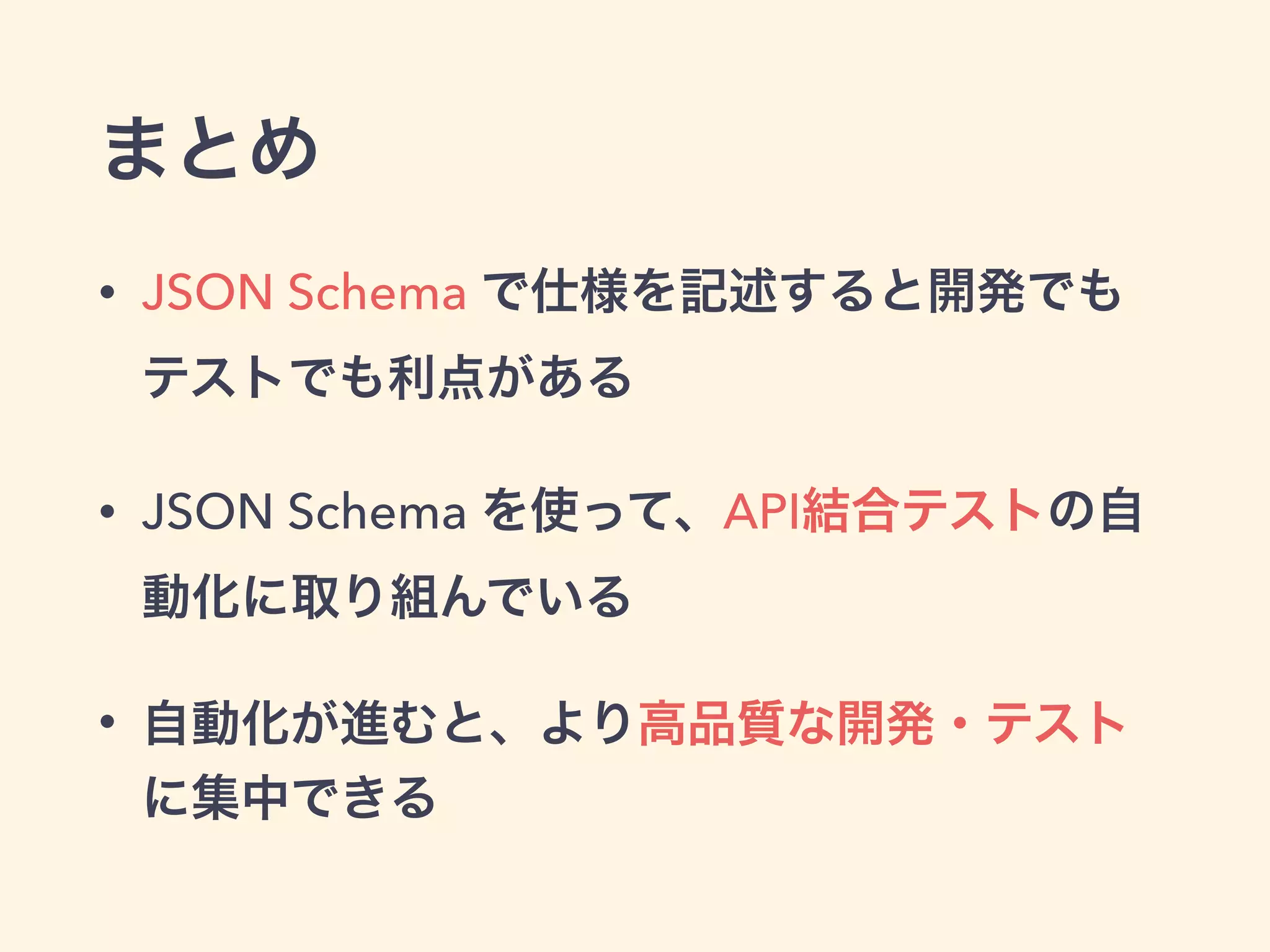 まとめ 
• JSON Schema で仕様を記述すると開発でも 
テストでも利点がある 
• JSON Schema を使って、API結合テストの自 
動化に取り組んでいる 
• 自動化が進むと、より高品質な開発・テスト 
に集中できる 
 