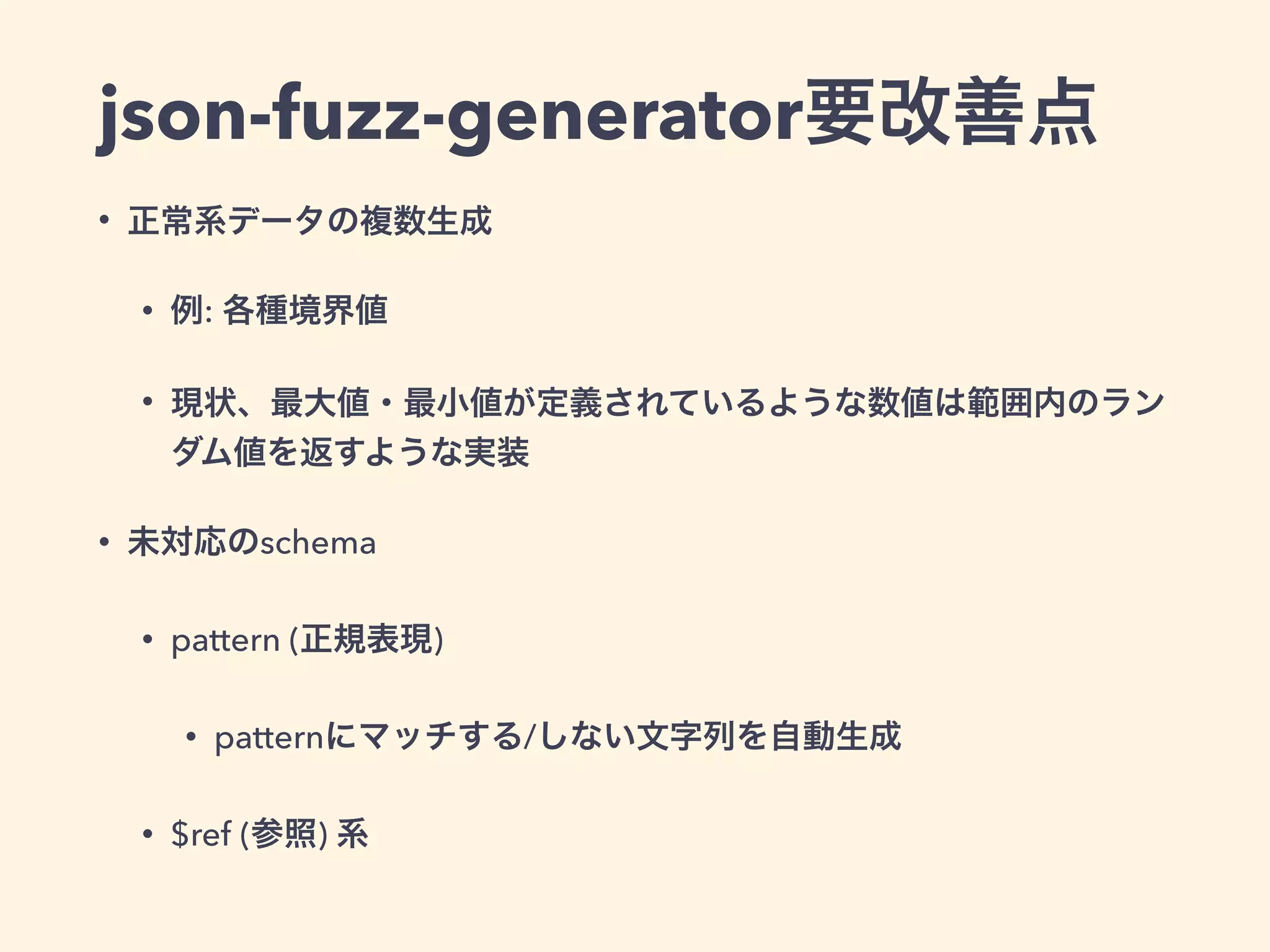 json-fuzz-generator要改善点 
• 正常系データの複数生成 
• 例: 各種境界値 
• 現状、最大値・最小値が定義されているような数値は範囲内のラン 
ダム値を返すような実装 
• 未対応のschema 
• pattern (正規表現) 
• patternにマッチする/しない文字列を自動生成 
• $ref (参照) 系 
 