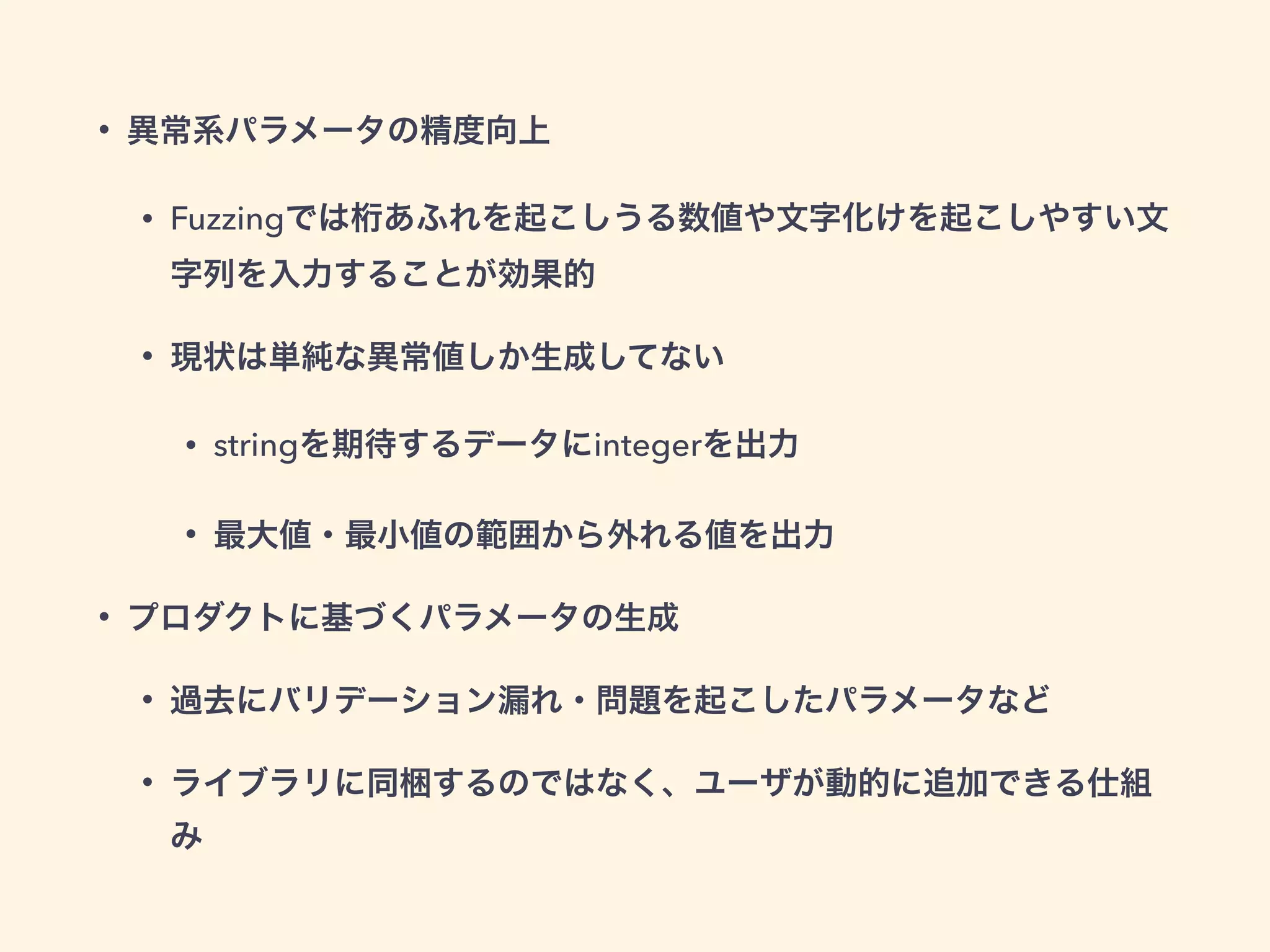 • 異常系パラメータの精度向上 
• Fuzzingでは桁あふれを起こしうる数値や文字化けを起こしやすい文 
字列を入力することが効果的 
• 現状は単純な異常値しか生成してない 
• stringを期待するデータにintegerを出力 
• 最大値・最小値の範囲から外れる値を出力 
• プロダクトに基づくパラメータの生成 
• 過去にバリデーション漏れ・問題を起こしたパラメータなど 
• ライブラリに同梱するのではなく、ユーザが動的に追加できる仕組 
み 
