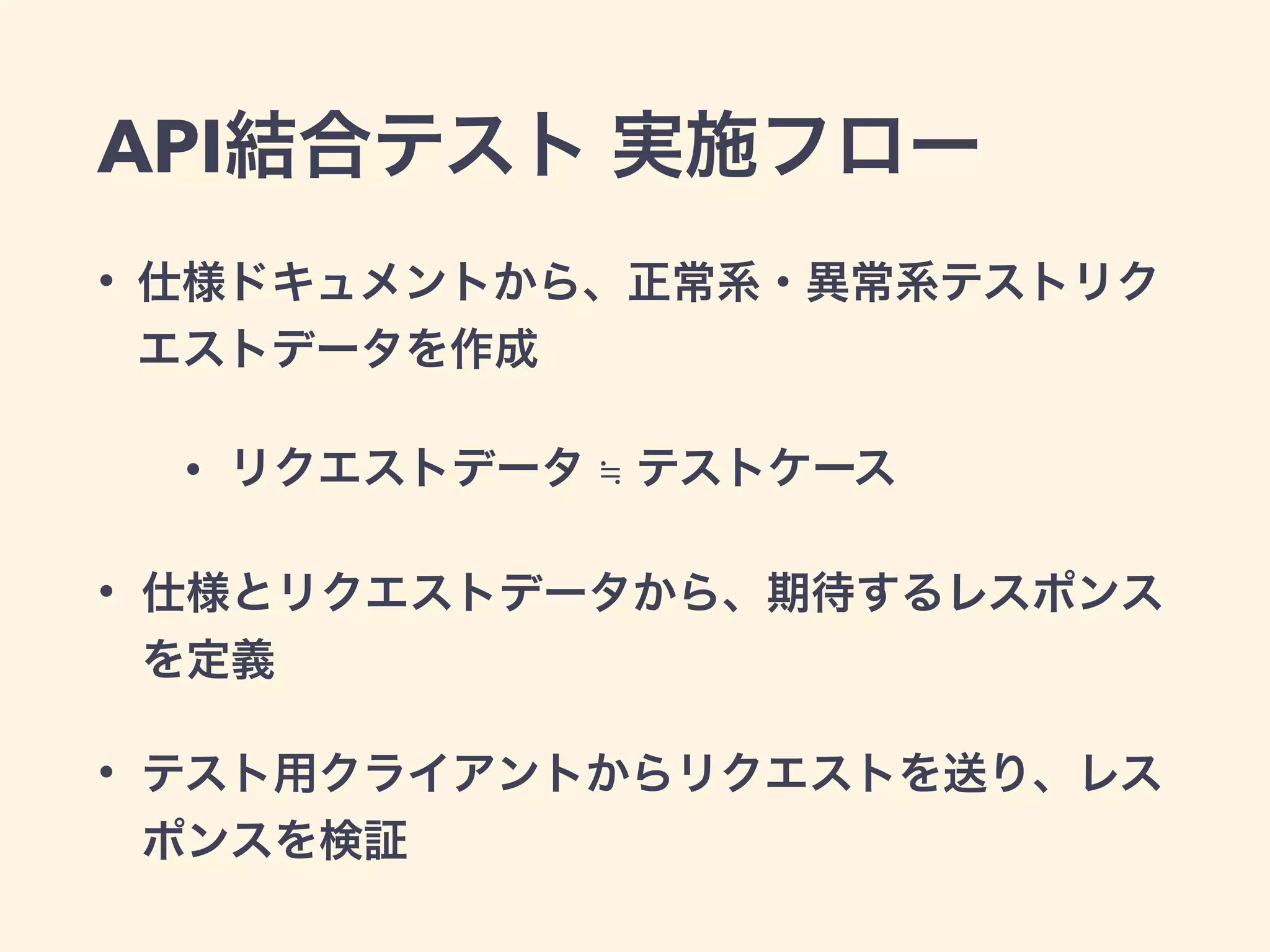 API結合テスト 実施フロー 
• 仕様ドキュメントから、正常系・異常系テストリク 
エストデータを作成 
• リクエストデータ ≒ テストケース 
• 仕様とリクエストデータから、期待するレスポンス 
を定義 
• テスト用クライアントからリクエストを送り、レス 
ポンスを検証 
 
