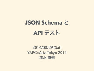 JSON Schema と 
API テスト 
2014/08/29 (Sat) 
YAPC::Asia Tokyo 2014 
清水 直樹 
 