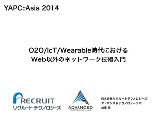 O2O/IoT/Wearable時代における 
Web以外のネットワーク技術入門 
株式会社リクルートテクノロジーズ 
アドバンスドテクノロジーラボ 
加藤 亮 
YAPC::Asia 2014 
 