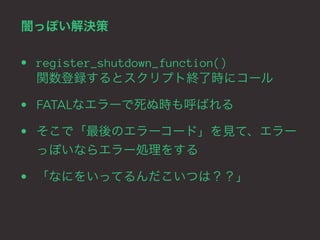 闇っぽい解決策 
• register_shutdown_function() 
関数登録するとスクリプト終了時にコール 
• FATALなエラーで死ぬ時も呼ばれる 
• そこで「最後のエラーコード」を見て、エラー 
っぽいならエラー処理をする 
• 「なにをいってるんだこいつは？？」 
 